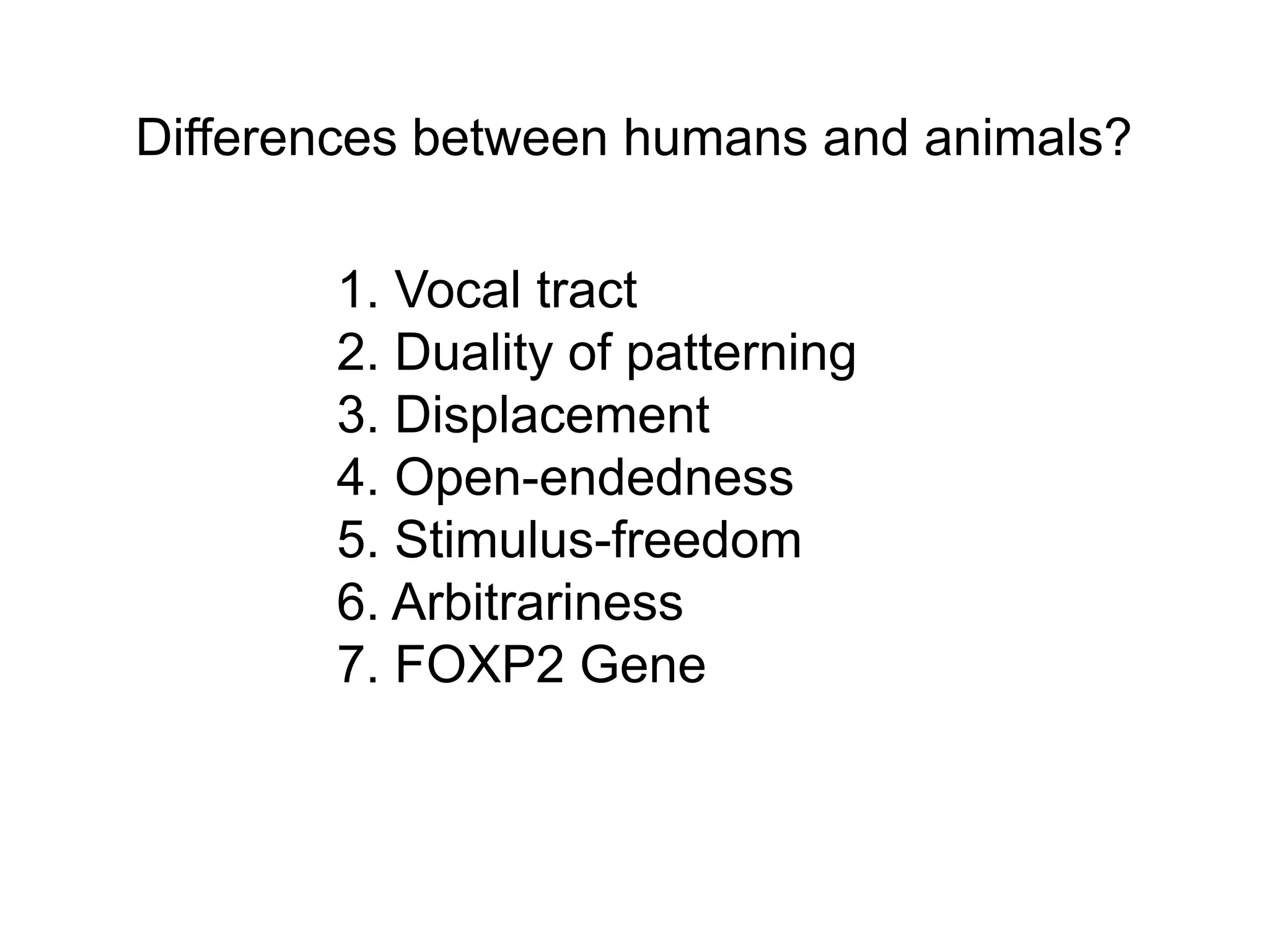 Differences between humans and animals?

       1. Vocal tract
       2. Duality of patterning
       3. Displacement
       4. Open-endedness
       5. Stimulus-freedom
       6. Arbitrariness
       7. FOXP2 Gene
 