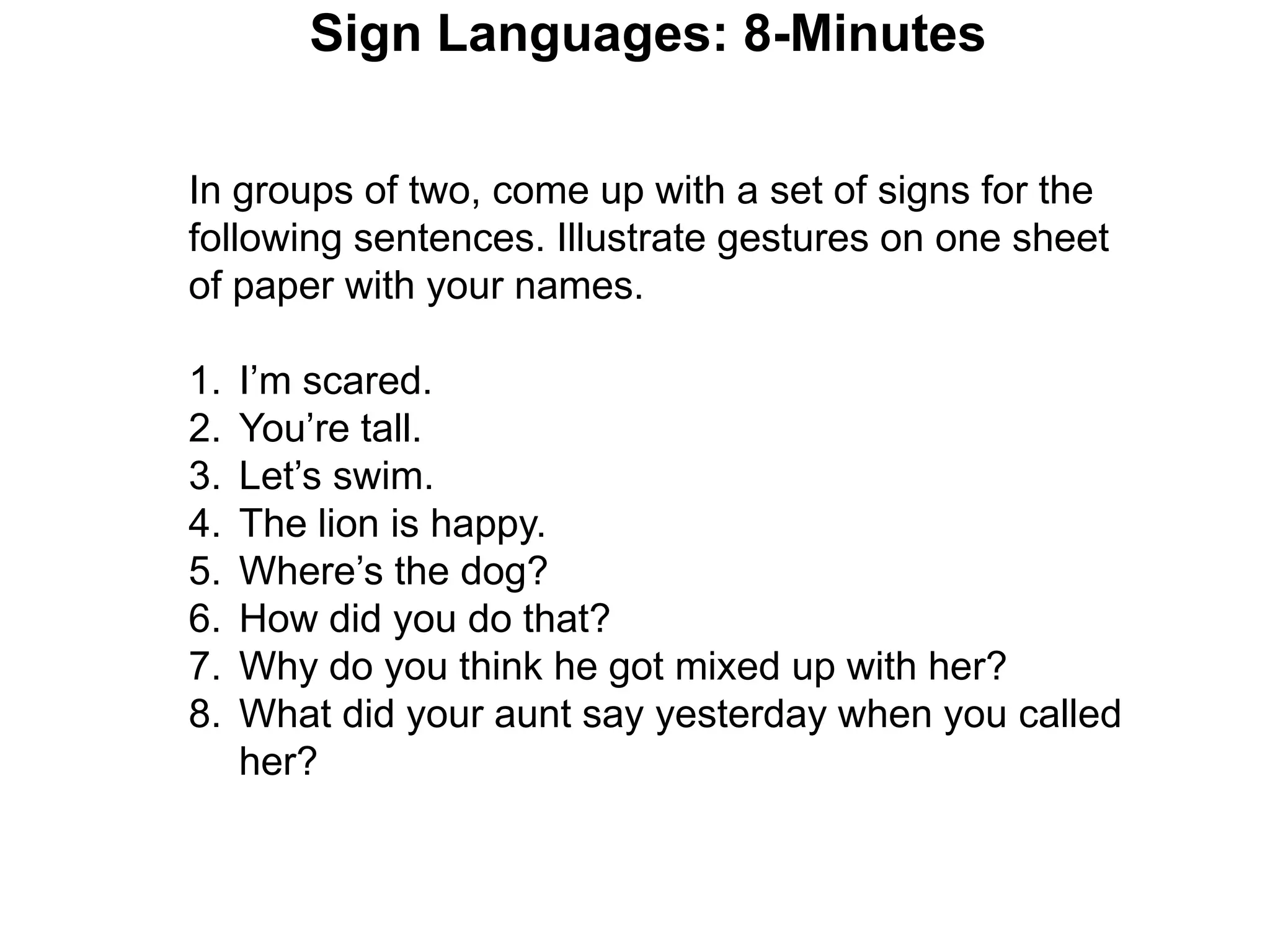 Sign Languages: 8-Minutes

In groups of two, come up with a set of signs for the
following sentences. Illustrate gestures on one sheet
of paper with your names.

1.   I’m scared.
2.   You’re tall.
3.   Let’s swim.
4.   The lion is happy.
5.   Where’s the dog?
6.   How did you do that?
7.   Why do you think he got mixed up with her?
8.   What did your aunt say yesterday when you called
     her?
 