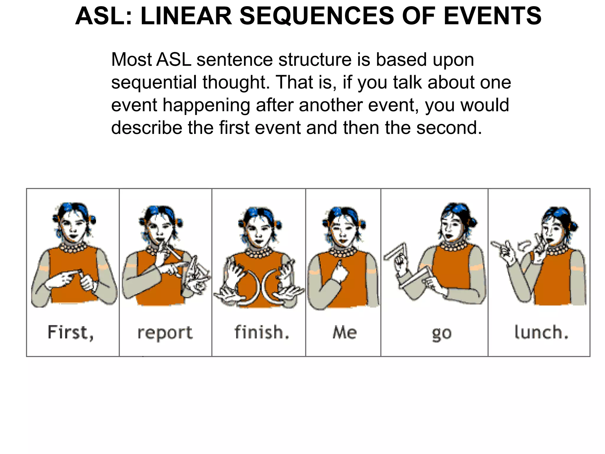 ASL: LINEAR SEQUENCES OF EVENTS
  Most ASL sentence structure is based upon
  sequential thought. That is, if you talk about one
  event happening after another event, you would
  describe the first event and then the second.
 