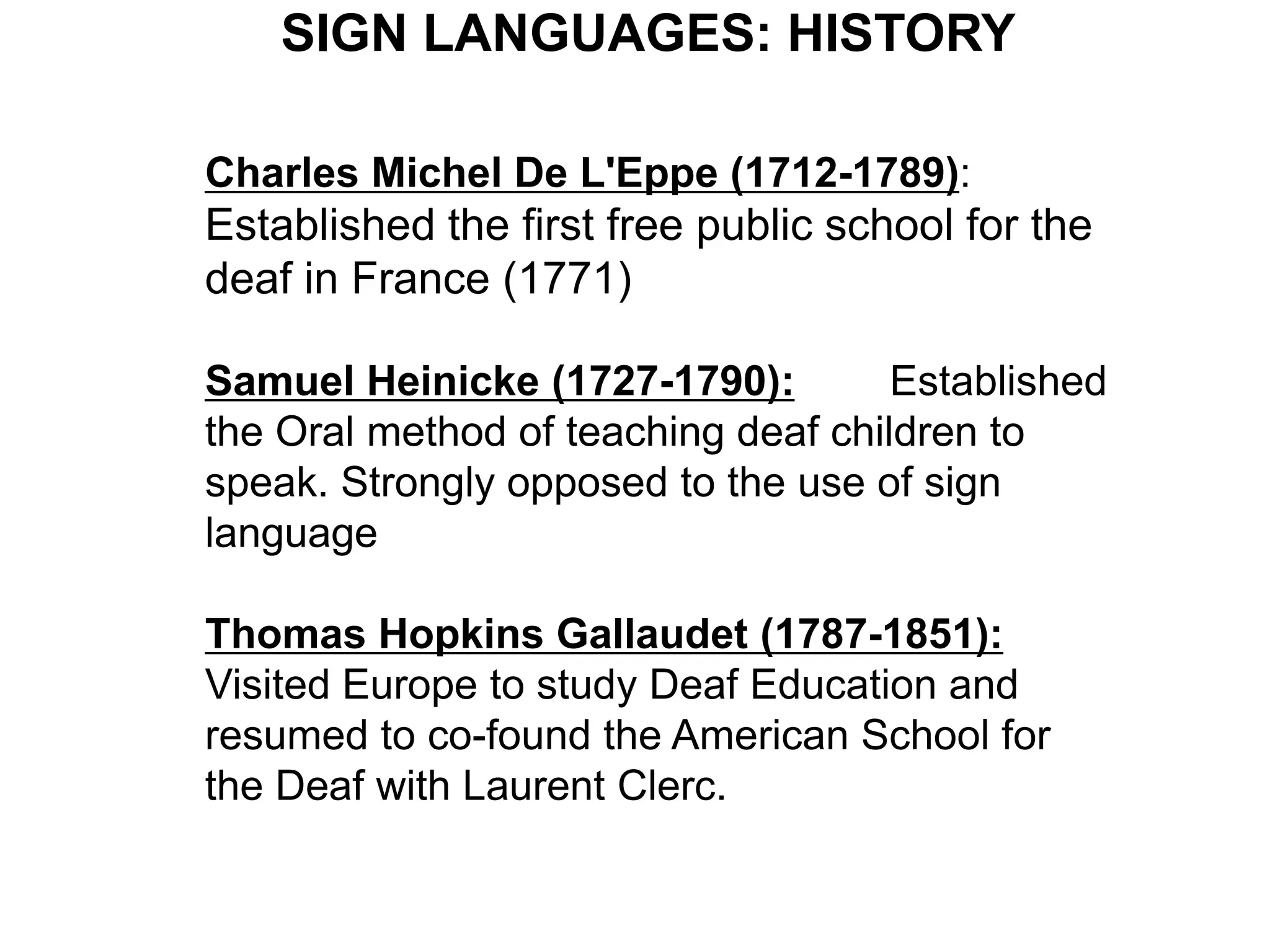 SIGN LANGUAGES: HISTORY

Charles Michel De L'Eppe (1712-1789):
Established the first free public school for the
deaf in France (1771)

Samuel Heinicke (1727-1790):         Established
the Oral method of teaching deaf children to
speak. Strongly opposed to the use of sign
language

Thomas Hopkins Gallaudet (1787-1851):
Visited Europe to study Deaf Education and
resumed to co-found the American School for
the Deaf with Laurent Clerc.
 