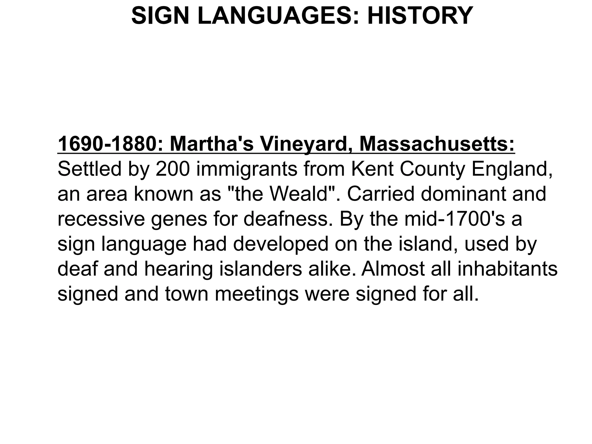 SIGN LANGUAGES: HISTORY




1690-1880: Martha's Vineyard, Massachusetts:
Settled by 200 immigrants from Kent County England,
an area known as "the Weald". Carried dominant and
recessive genes for deafness. By the mid-1700's a
sign language had developed on the island, used by
deaf and hearing islanders alike. Almost all inhabitants
signed and town meetings were signed for all.
 
