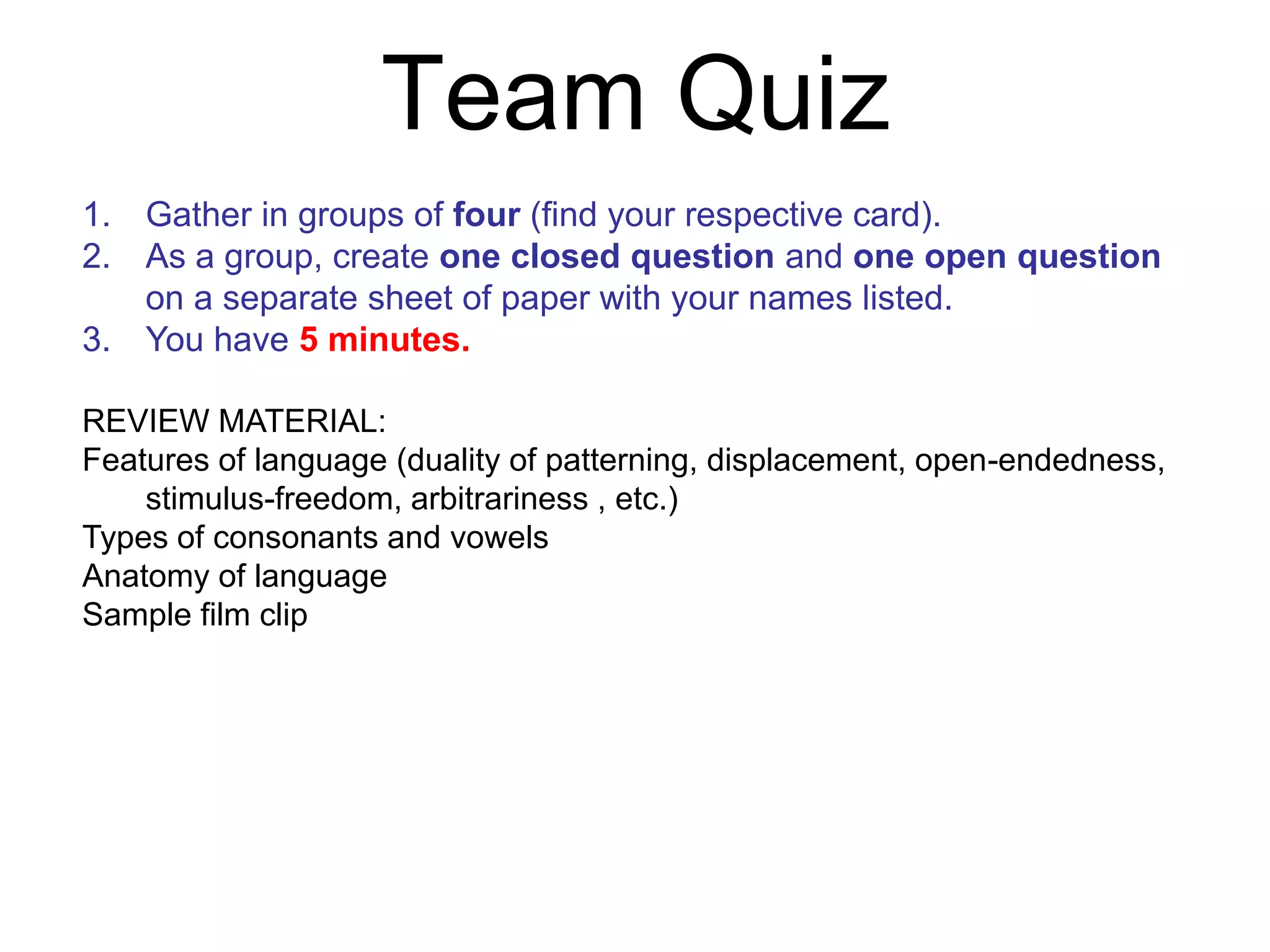 Team Quiz
1. Gather in groups of four (find your respective card).
2. As a group, create one closed question and one open question
   on a separate sheet of paper with your names listed.
3. You have 5 minutes.

REVIEW MATERIAL:
Features of language (duality of patterning, displacement, open-endedness,
    stimulus-freedom, arbitrariness , etc.)
Types of consonants and vowels
Anatomy of language
Sample film clip
 