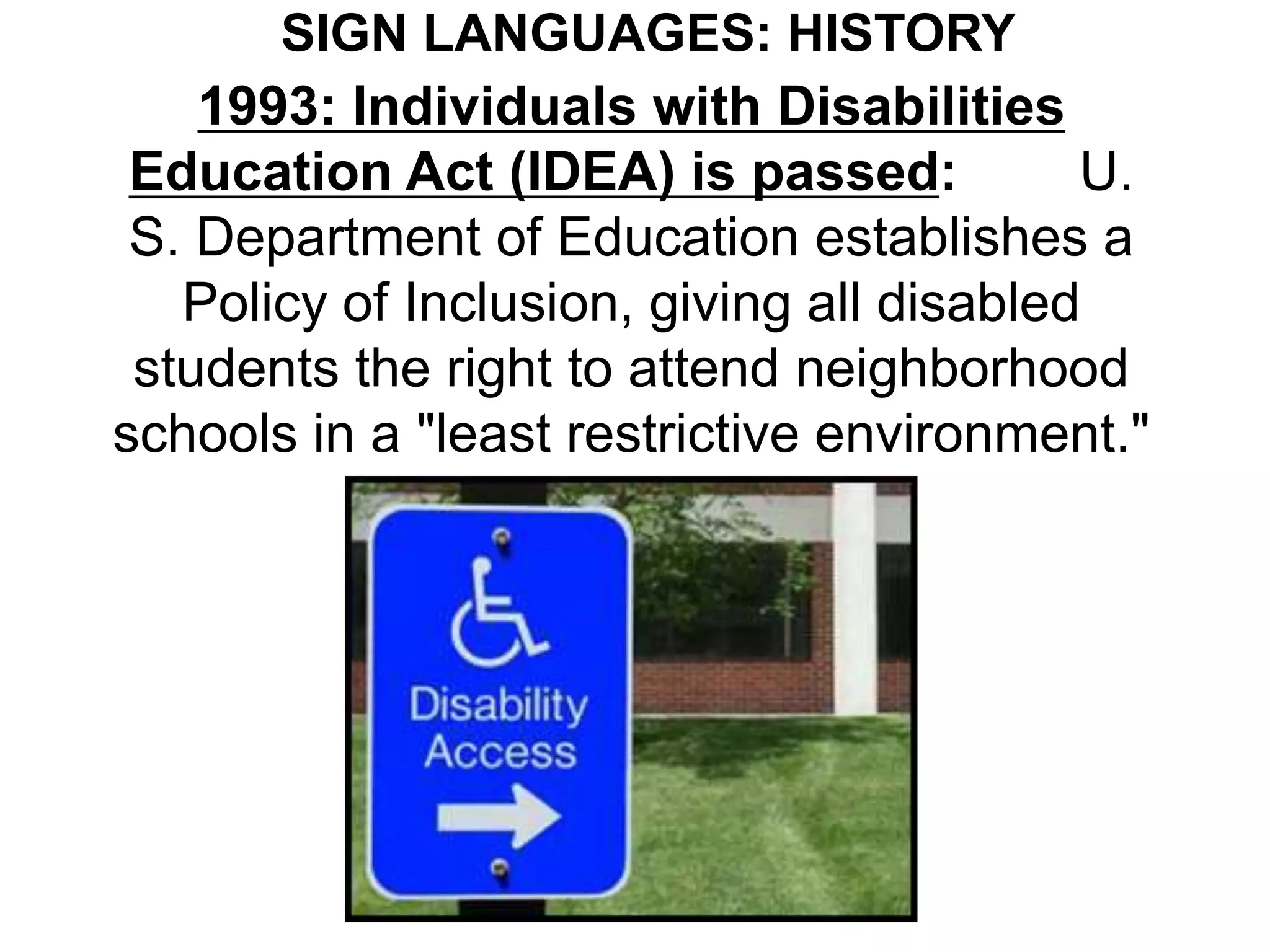 SIGN LANGUAGES: HISTORY
    1993: Individuals with Disabilities
 Education Act (IDEA) is passed:           U.
 S. Department of Education establishes a
   Policy of Inclusion, giving all disabled
 students the right to attend neighborhood
schools in a "least restrictive environment."
 