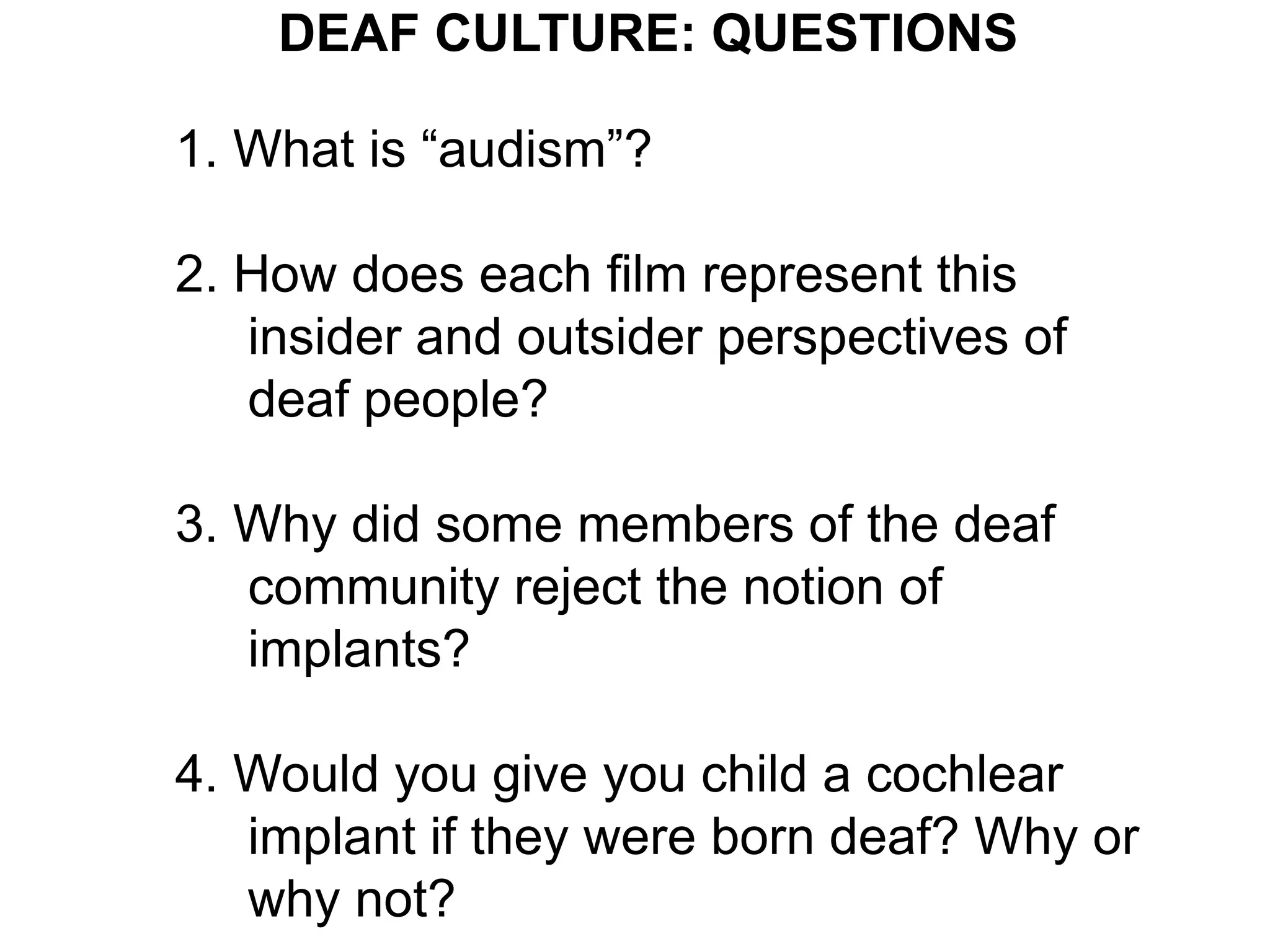 DEAF CULTURE: QUESTIONS
                   .
1. What is “audism”?

2. How does each film represent this
   insider and outsider perspectives of
   deaf people?

3. Why did some members of the deaf
   community reject the notion of
   implants?

4. Would you give you child a cochlear
   implant if they were born deaf? Why or
   why not?
 