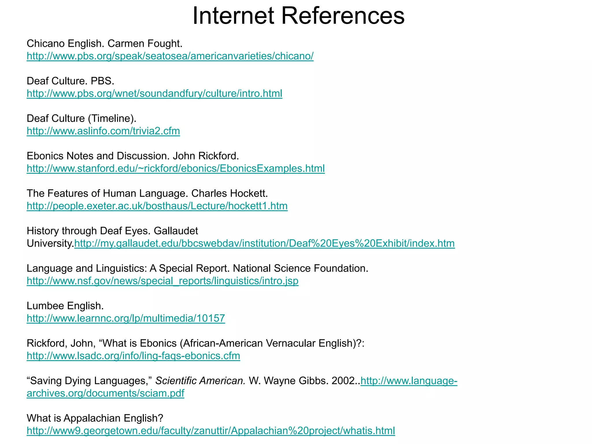 Internet References
Chicano English. Carmen Fought.
http://www.pbs.org/speak/seatosea/americanvarieties/chicano/

Deaf Culture. PBS.
http://www.pbs.org/wnet/soundandfury/culture/intro.html

Deaf Culture (Timeline).
http://www.aslinfo.com/trivia2.cfm

Ebonics Notes and Discussion. John Rickford.
http://www.stanford.edu/~rickford/ebonics/EbonicsExamples.html

The Features of Human Language. Charles Hockett.
http://people.exeter.ac.uk/bosthaus/Lecture/hockett1.htm

History through Deaf Eyes. Gallaudet
University.http://my.gallaudet.edu/bbcswebdav/institution/Deaf%20Eyes%20Exhibit/index.htm

Language and Linguistics: A Special Report. National Science Foundation.
http://www.nsf.gov/news/special_reports/linguistics/intro.jsp

Lumbee English.
http://www.learnnc.org/lp/multimedia/10157

Rickford, John, “What is Ebonics (African-American Vernacular English)?:
http://www.lsadc.org/info/ling-faqs-ebonics.cfm

“Saving Dying Languages,” Scientific American. W. Wayne Gibbs. 2002..http://www.language-
archives.org/documents/sciam.pdf

What is Appalachian English?
http://www9.georgetown.edu/faculty/zanuttir/Appalachian%20project/whatis.html
 