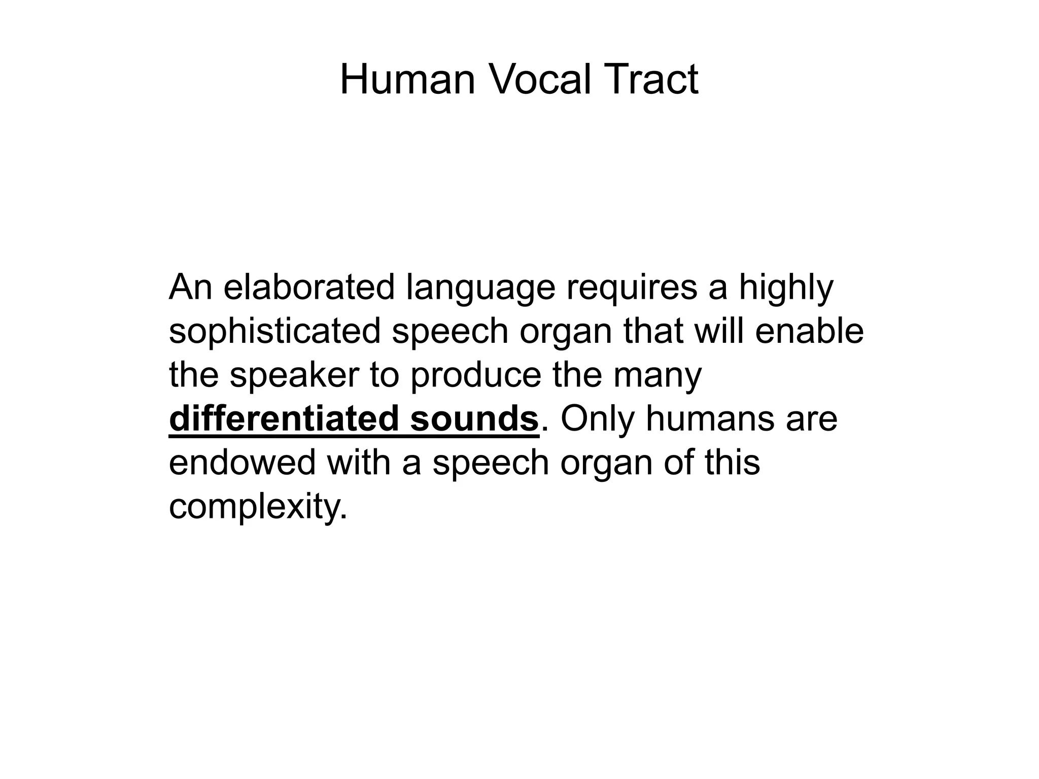 Human Vocal Tract



An elaborated language requires a highly
sophisticated speech organ that will enable
the speaker to produce the many
differentiated sounds. Only humans are
endowed with a speech organ of this
complexity.
 
