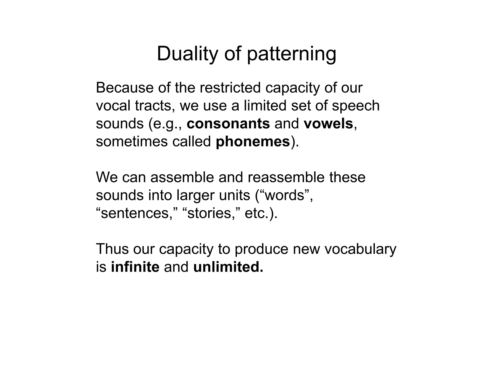 Duality of patterning
Because of the restricted capacity of our
vocal tracts, we use a limited set of speech
sounds (e.g., consonants and vowels,
sometimes called phonemes).

We can assemble and reassemble these
sounds into larger units (“words”,
“sentences,” “stories,” etc.).

Thus our capacity to produce new vocabulary
is infinite and unlimited.
 