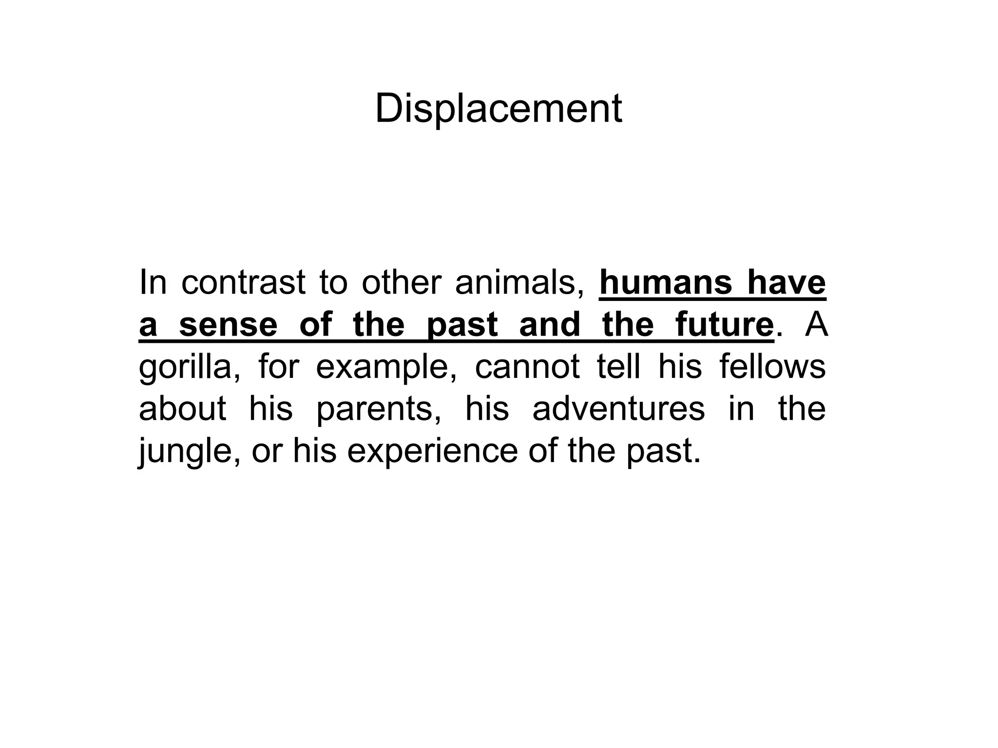 Displacement



In contrast to other animals, humans have
a sense of the past and the future. A
gorilla, for example, cannot tell his fellows
about his parents, his adventures in the
jungle, or his experience of the past.
 