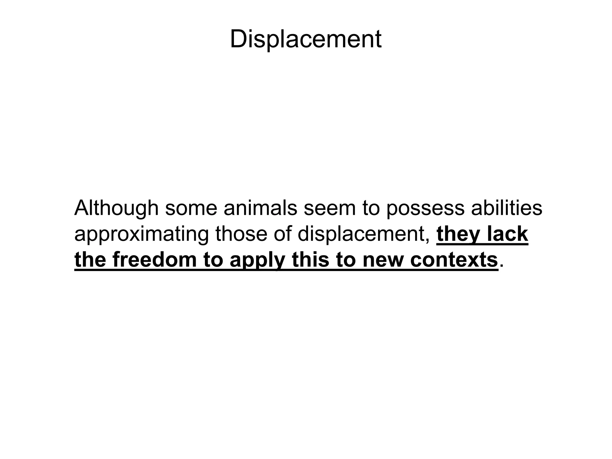 Displacement




Although some animals seem to possess abilities
approximating those of displacement, they lack
the freedom to apply this to new contexts.
 