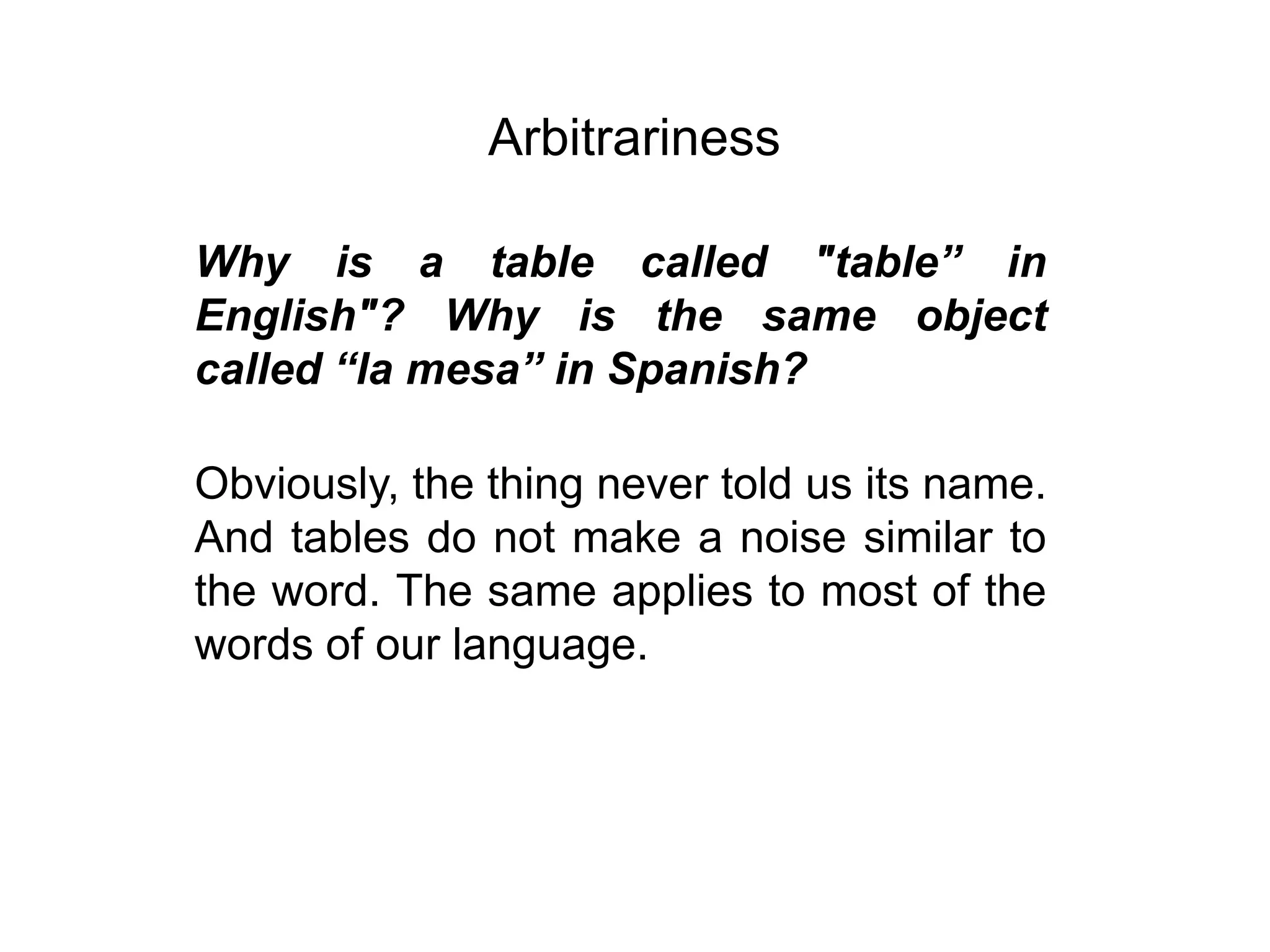 Arbitrariness

Why is a table called "table” in
English"? Why is the same object
called “la mesa” in Spanish?

Obviously, the thing never told us its name.
And tables do not make a noise similar to
the word. The same applies to most of the
words of our language.
 