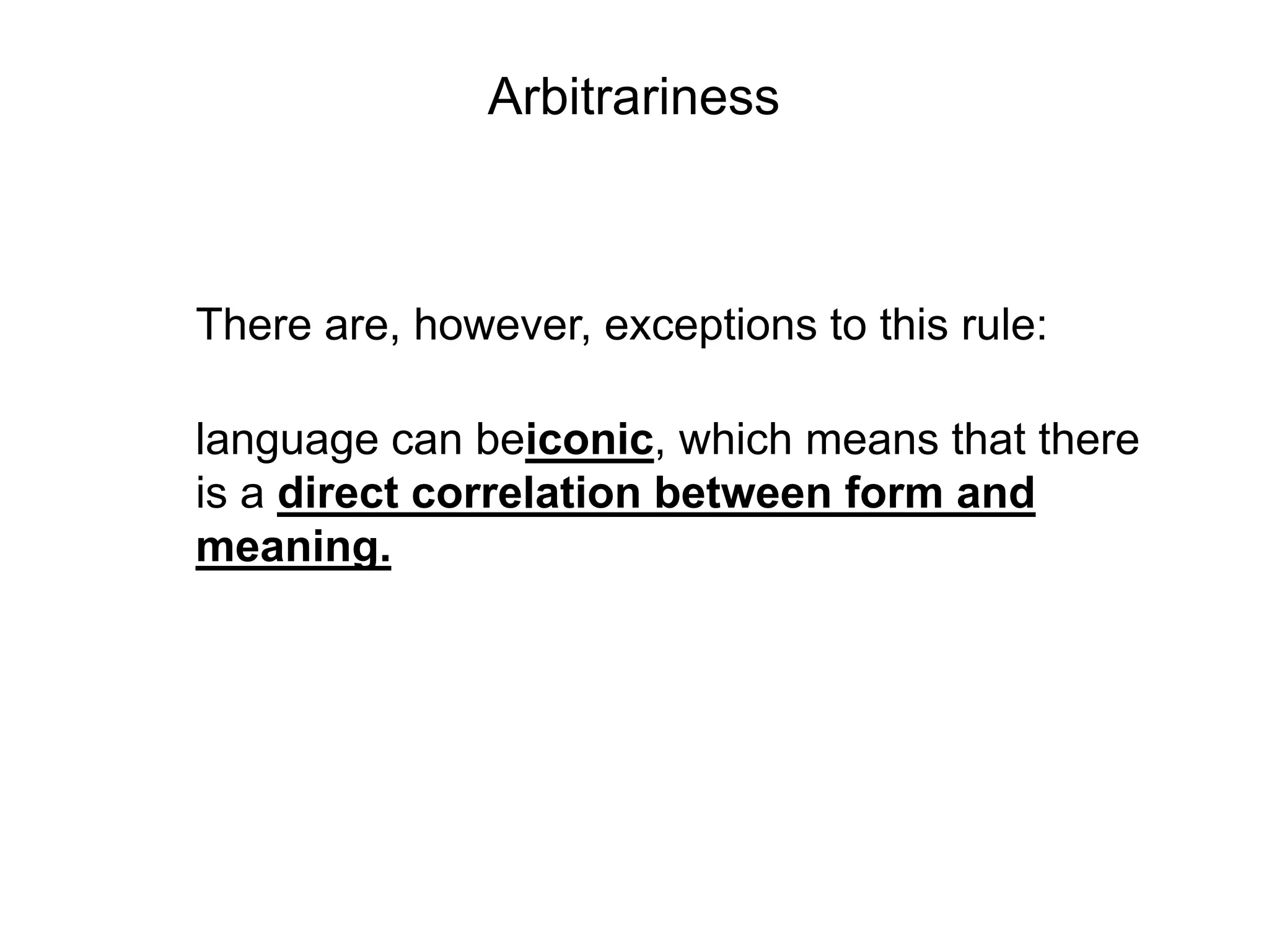 Arbitrariness



There are, however, exceptions to this rule:

language can beiconic, which means that there
is a direct correlation between form and
meaning.
 
