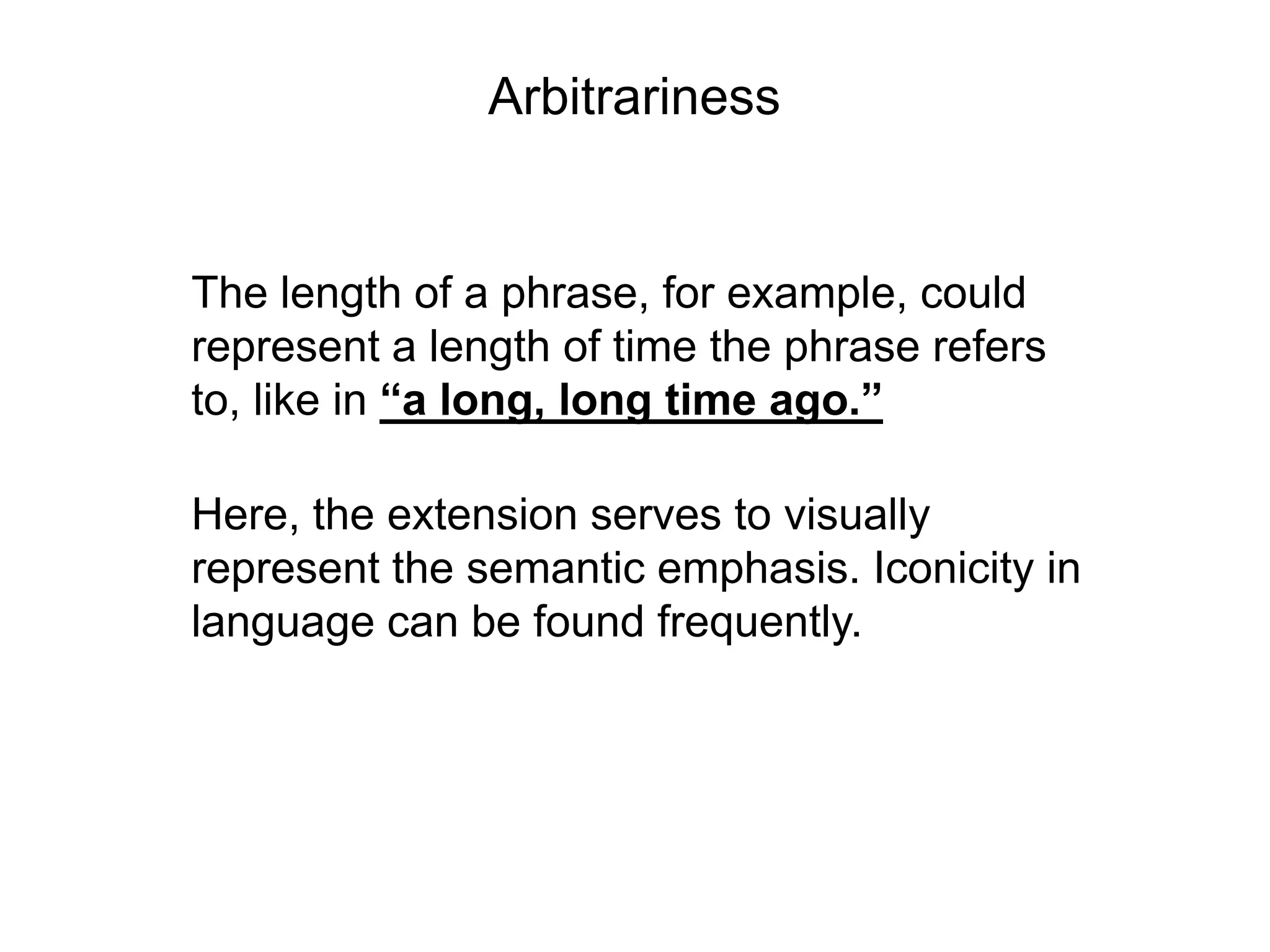 Arbitrariness


The length of a phrase, for example, could
represent a length of time the phrase refers
to, like in “a long, long time ago.”

Here, the extension serves to visually
represent the semantic emphasis. Iconicity in
language can be found frequently.
 