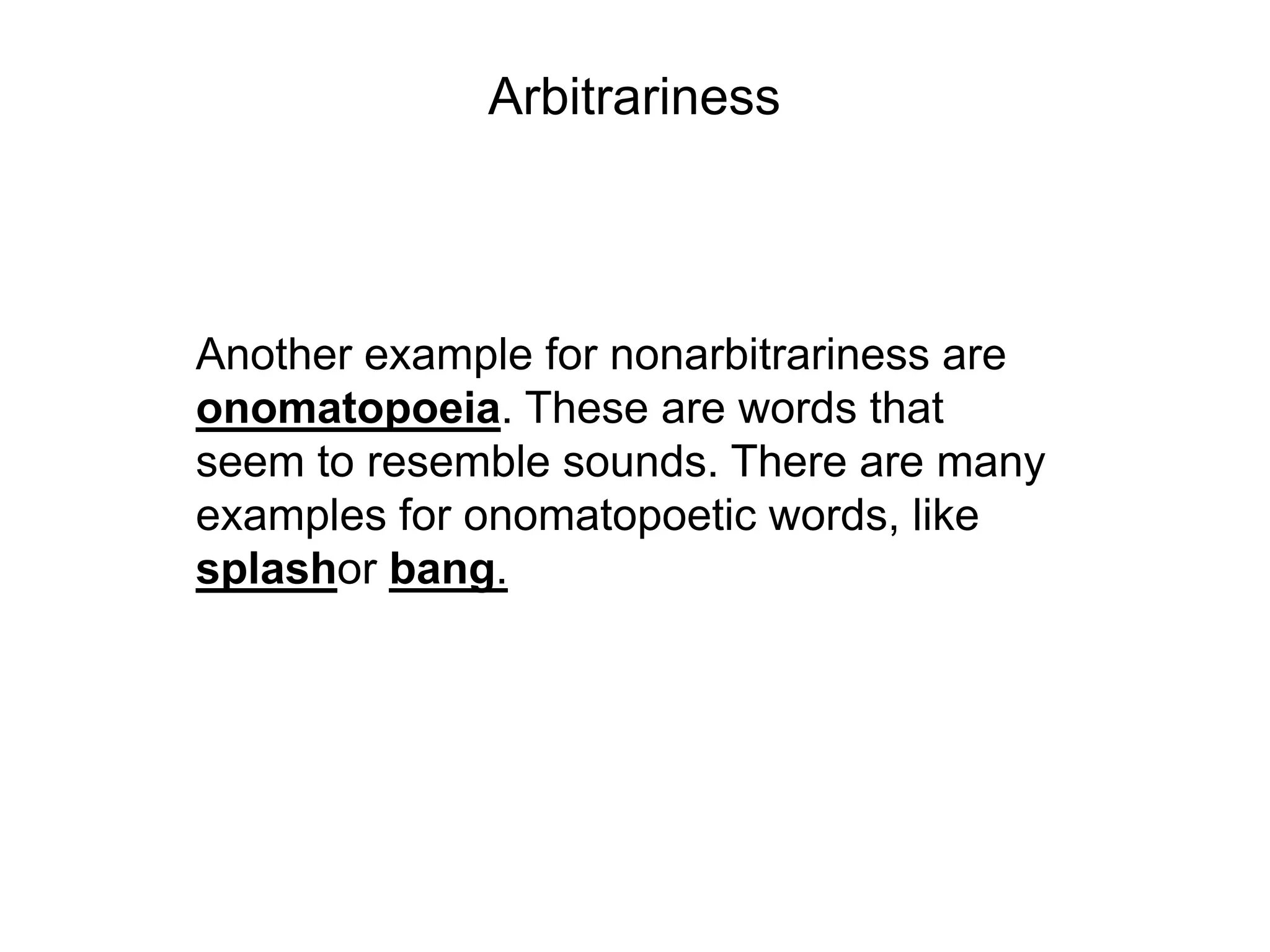 Arbitrariness



Another example for nonarbitrariness are
onomatopoeia. These are words that
seem to resemble sounds. There are many
examples for onomatopoetic words, like
splashor bang.
 