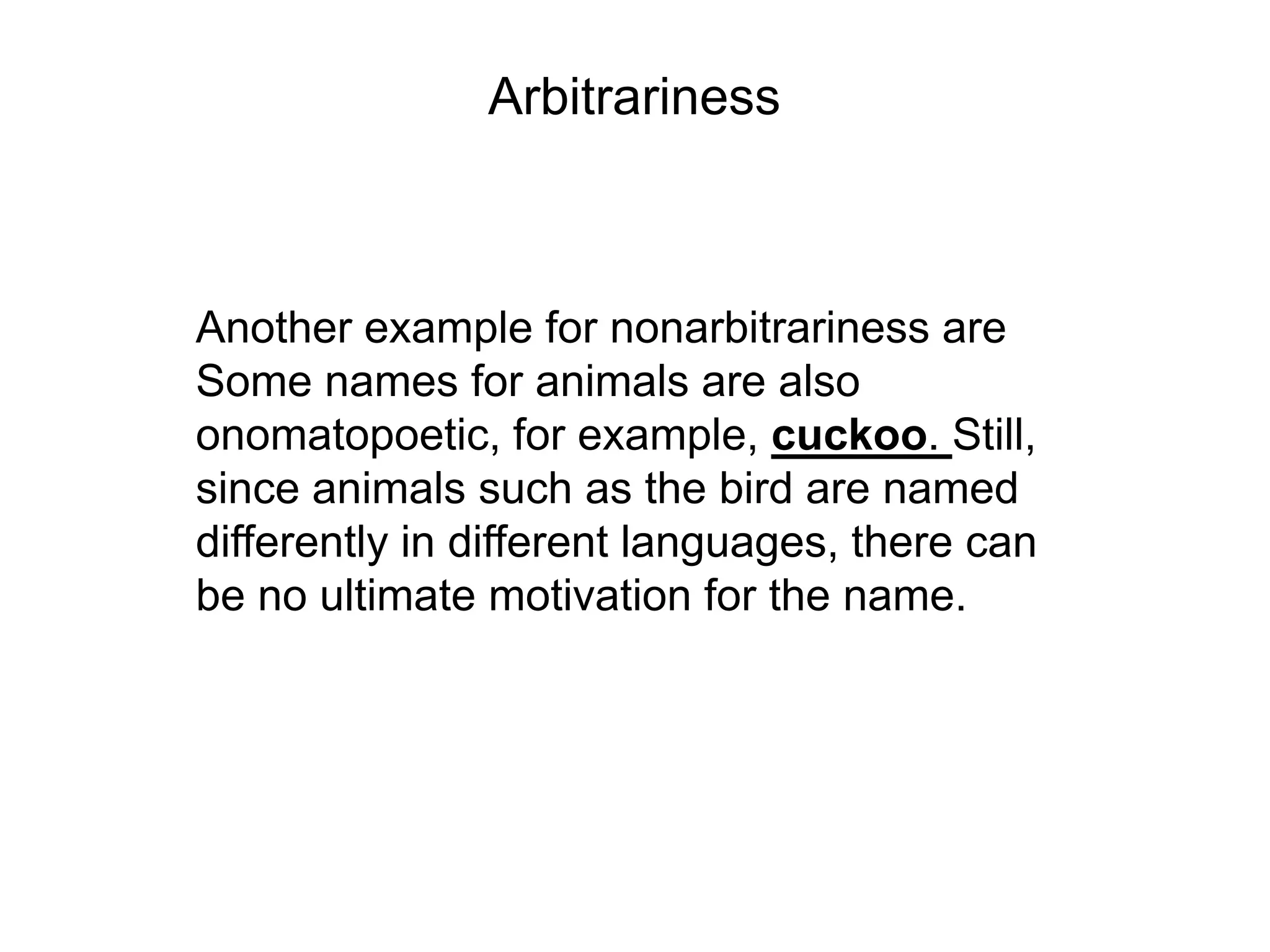 Arbitrariness



Another example for nonarbitrariness are
Some names for animals are also
onomatopoetic, for example, cuckoo. Still,
since animals such as the bird are named
differently in different languages, there can
be no ultimate motivation for the name.
 