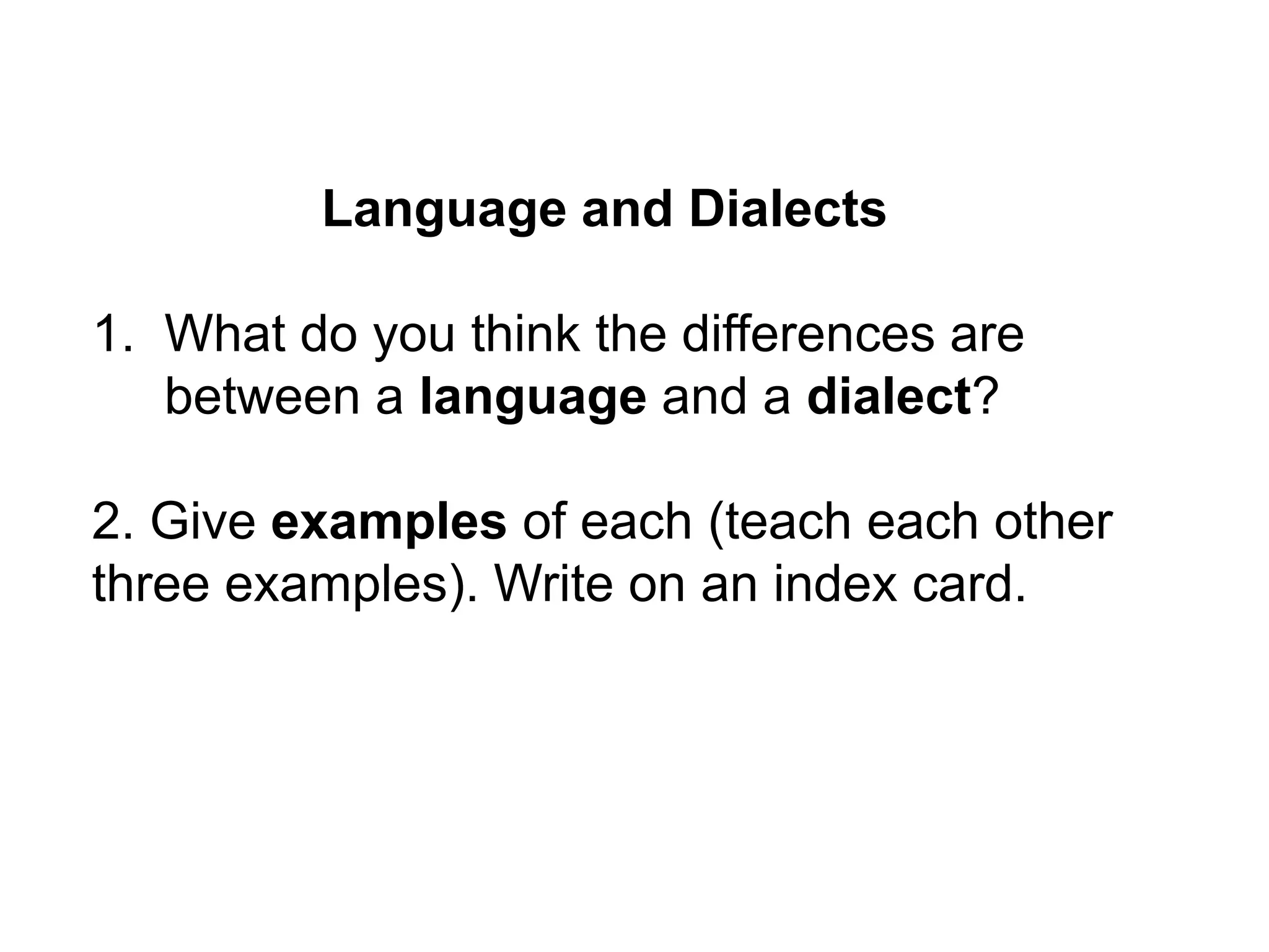 Language and Dialects

1. What do you think the differences are
   between a language and a dialect?

2. Give examples of each (teach each other
three examples). Write on an index card.
 