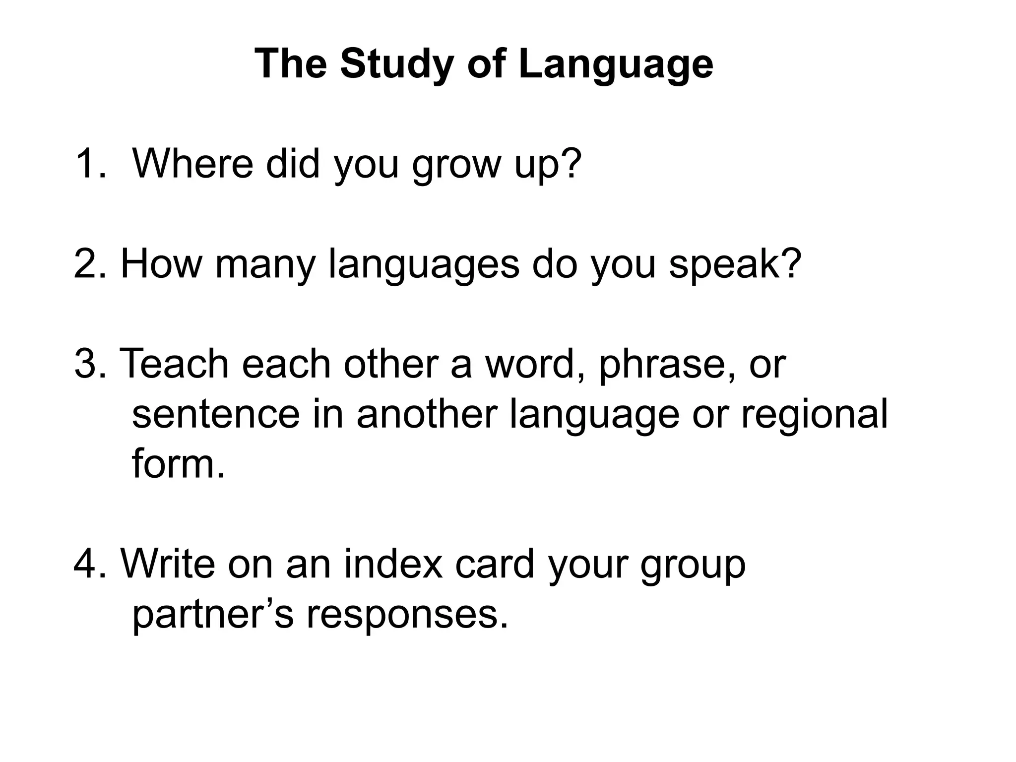 The Study of Language

1. Where did you grow up?

2. How many languages do you speak?

3. Teach each other a word, phrase, or
    sentence in another language or regional
    form.

4. Write on an index card your group
   partner’s responses.
 