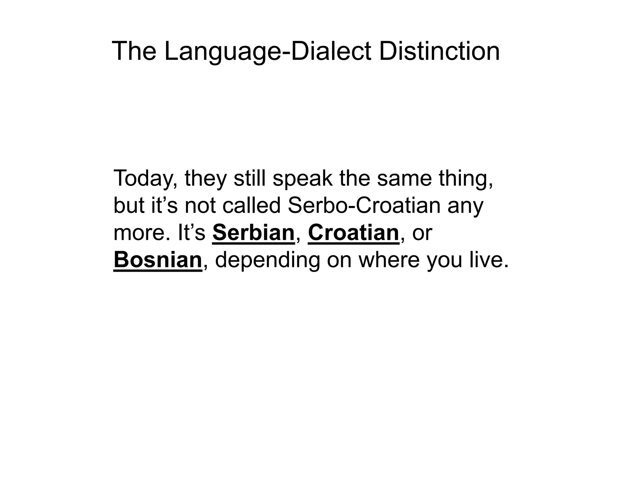 The Language-Dialect Distinction



Today, they still speak the same thing,
but it’s not called Serbo-Croatian any
more. It’s Serbian, Croatian, or
Bosnian, depending on where you live.
 