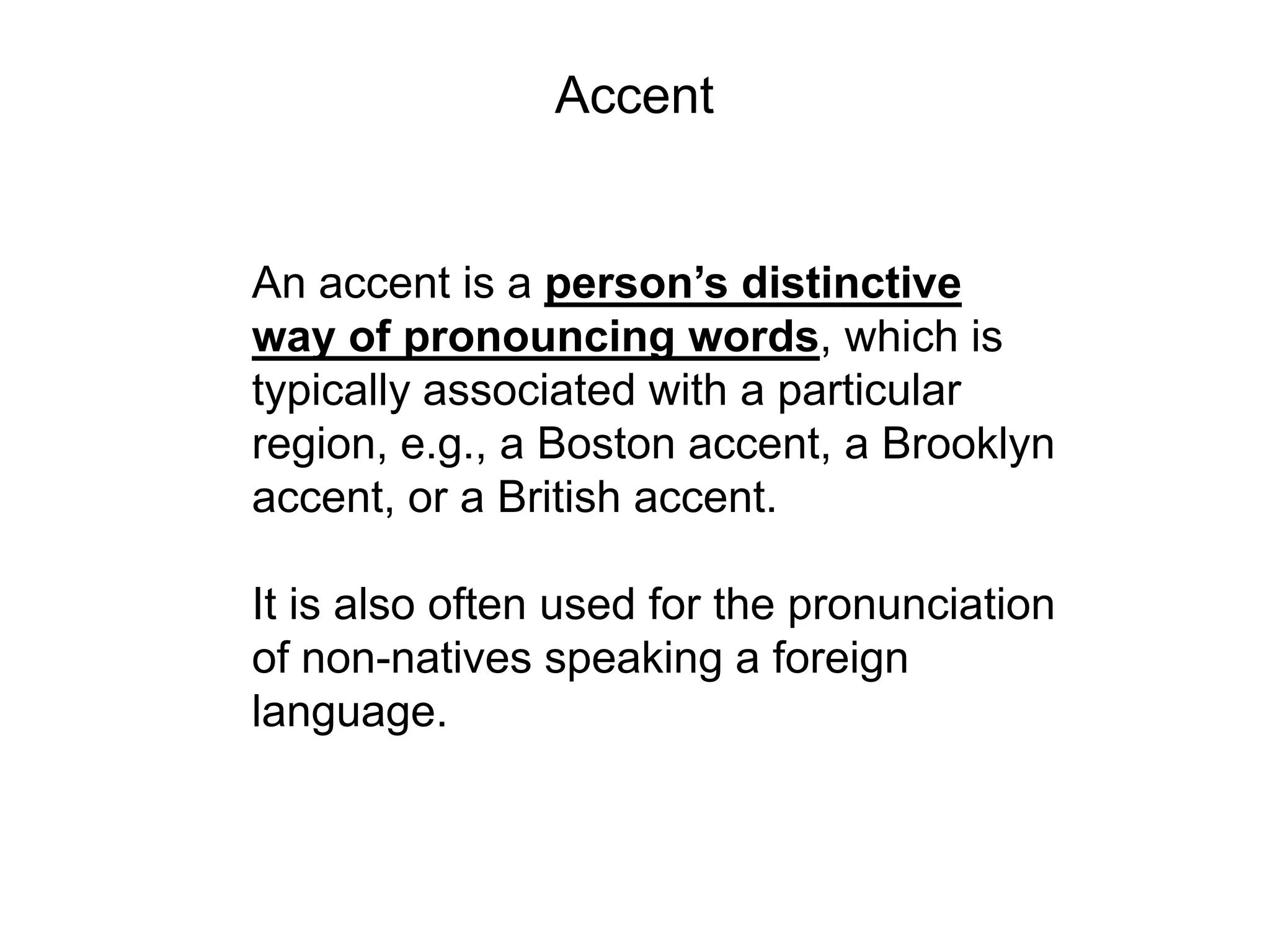 Accent


An accent is a person’s distinctive
way of pronouncing words, which is
typically associated with a particular
region, e.g., a Boston accent, a Brooklyn
accent, or a British accent.

It is also often used for the pronunciation
of non-natives speaking a foreign
language.
 