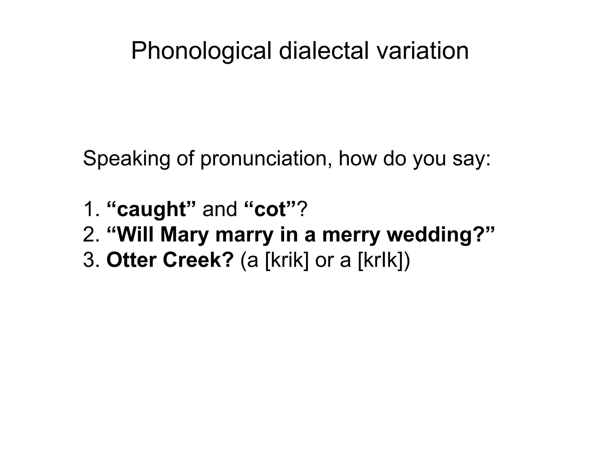 Phonological dialectal variation



Speaking of pronunciation, how do you say:

1. “caught” and “cot”?
2. “Will Mary marry in a merry wedding?”
3. Otter Creek? (a [krik] or a [krIk])
 