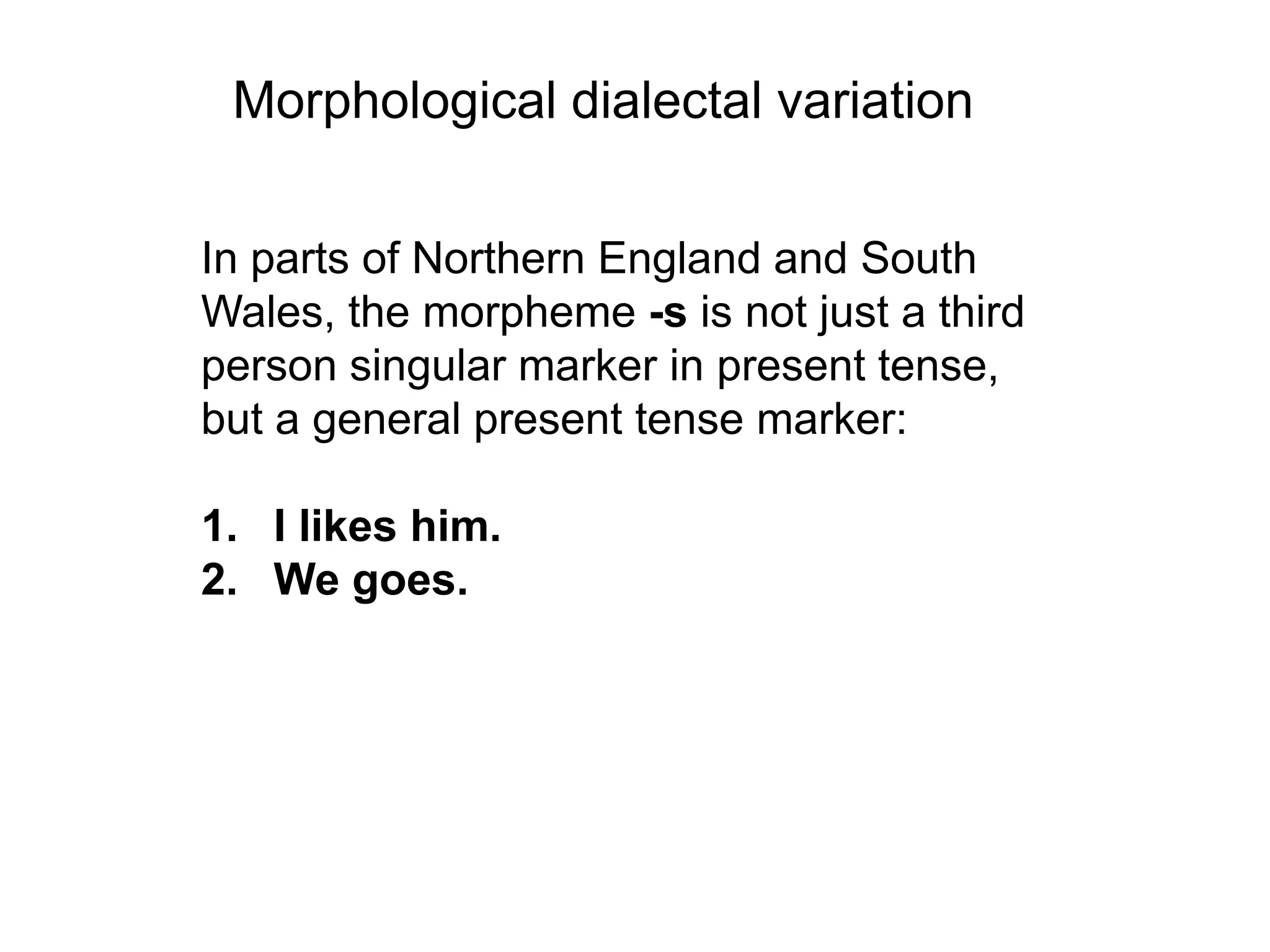 Morphological dialectal variation

In parts of Northern England and South
Wales, the morpheme -s is not just a third
person singular marker in present tense,
but a general present tense marker:

1. I likes him.
2. We goes.
 