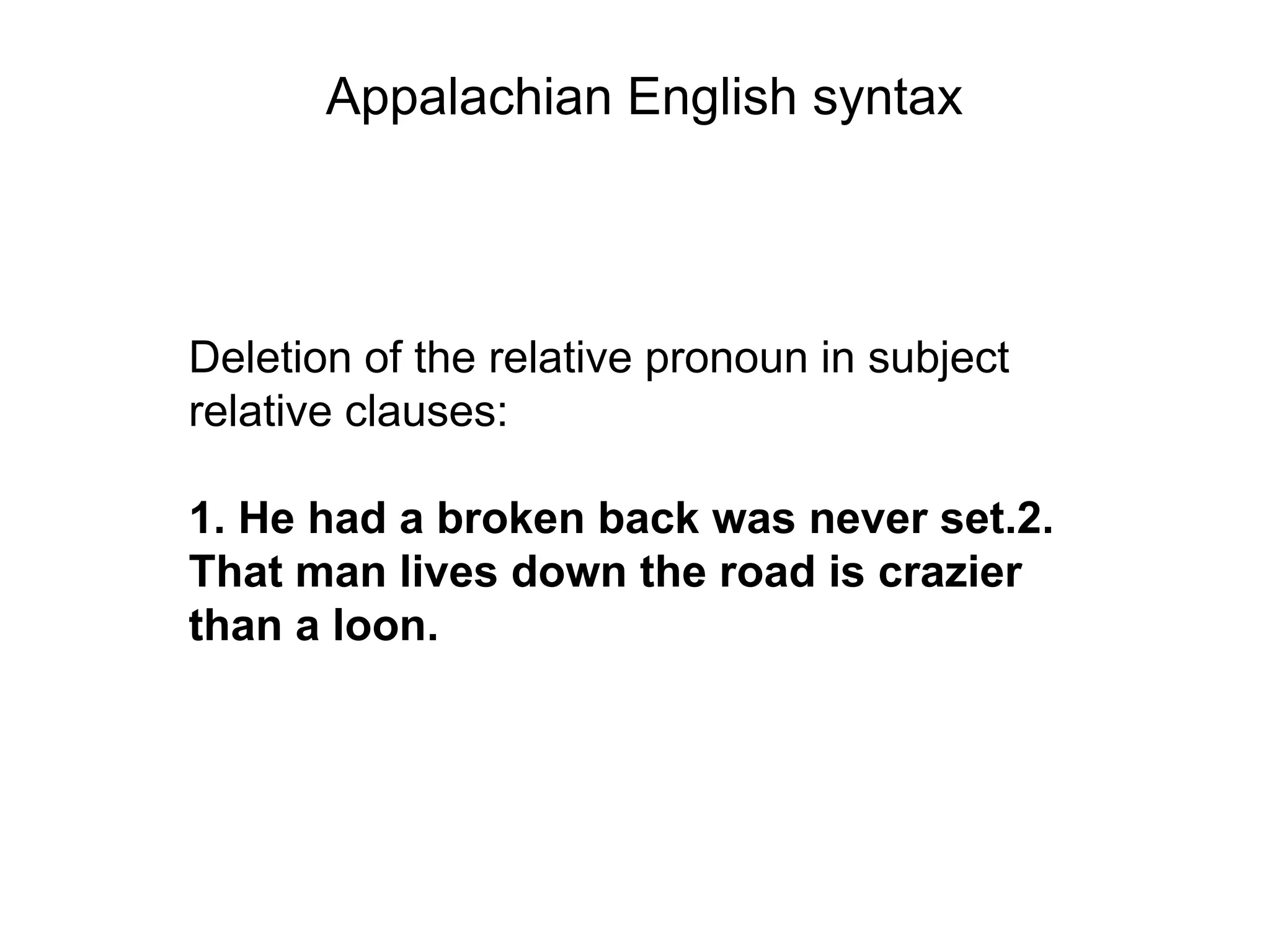 Appalachian English syntax



Deletion of the relative pronoun in subject
relative clauses:

1. He had a broken back was never set.2.
That man lives down the road is crazier
than a loon.
 