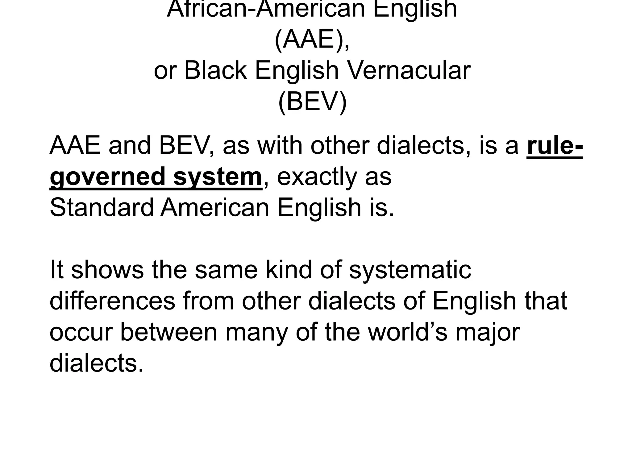 African-American English
                   (AAE),
         or Black English Vernacular
                   (BEV)
AAE and BEV, as with other dialects, is a rule-
governed system, exactly as
Standard American English is.

It shows the same kind of systematic
differences from other dialects of English that
occur between many of the world’s major
dialects.
 