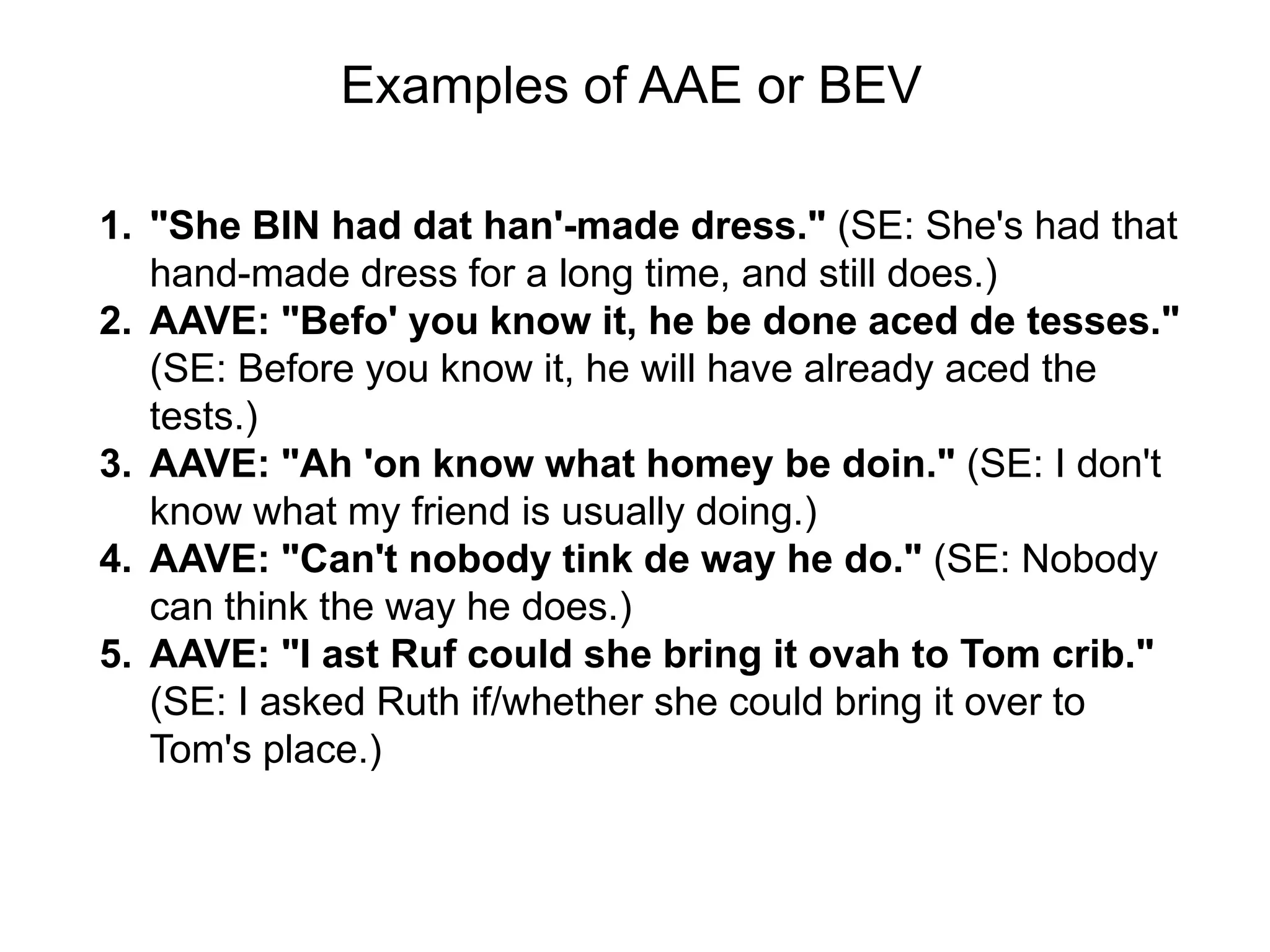 Examples of AAE or BEV

1. "She BIN had dat han'-made dress." (SE: She's had that
   hand-made dress for a long time, and still does.)
2. AAVE: "Befo' you know it, he be done aced de tesses."
   (SE: Before you know it, he will have already aced the
   tests.)
3. AAVE: "Ah 'on know what homey be doin." (SE: I don't
   know what my friend is usually doing.)
4. AAVE: "Can't nobody tink de way he do." (SE: Nobody
   can think the way he does.)
5. AAVE: "I ast Ruf could she bring it ovah to Tom crib."
   (SE: I asked Ruth if/whether she could bring it over to
   Tom's place.)
 