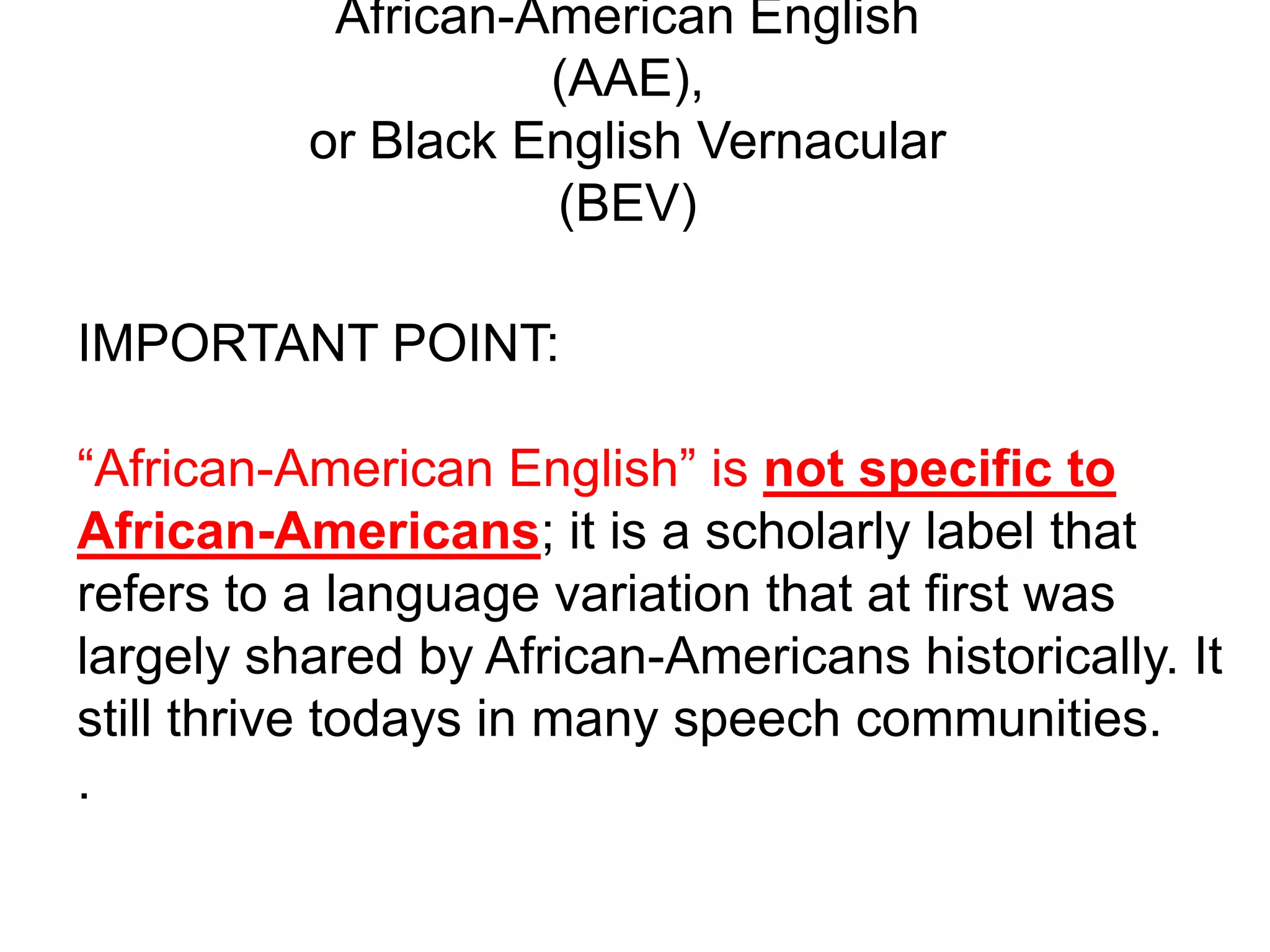 African-American English
                    (AAE),
          or Black English Vernacular
                    (BEV)

IMPORTANT POINT:

“African-American English” is not specific to
African-Americans; it is a scholarly label that
refers to a language variation that at first was
largely shared by African-Americans historically. It
still thrive todays in many speech communities.
.
 
