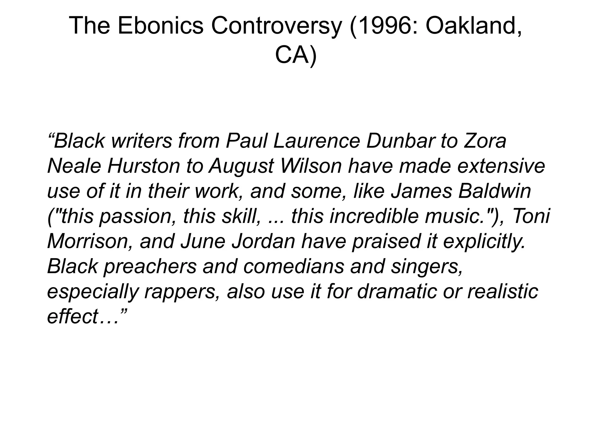The Ebonics Controversy (1996: Oakland,
                   CA)


“Black writers from Paul Laurence Dunbar to Zora
Neale Hurston to August Wilson have made extensive
use of it in their work, and some, like James Baldwin
("this passion, this skill, ... this incredible music."), Toni
Morrison, and June Jordan have praised it explicitly.
Black preachers and comedians and singers,
especially rappers, also use it for dramatic or realistic
effect…”
 