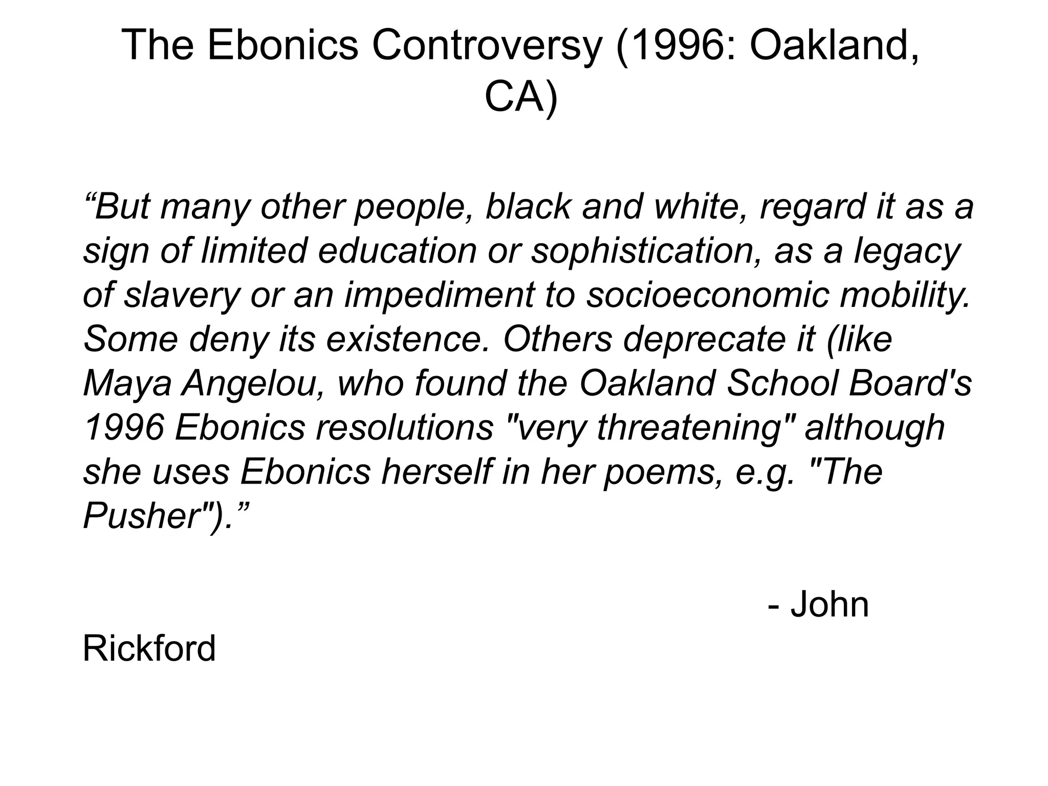 The Ebonics Controversy (1996: Oakland,
                   CA)

“But many other people, black and white, regard it as a
sign of limited education or sophistication, as a legacy
of slavery or an impediment to socioeconomic mobility.
Some deny its existence. Others deprecate it (like
Maya Angelou, who found the Oakland School Board's
1996 Ebonics resolutions "very threatening" although
she uses Ebonics herself in her poems, e.g. "The
Pusher").”

                                           - John
Rickford
 