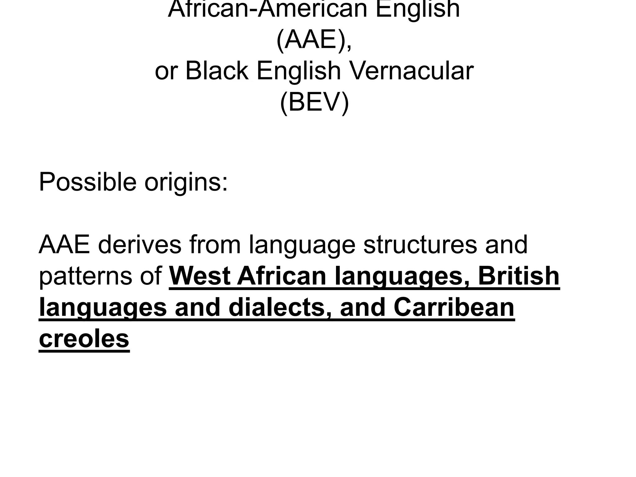 African-American English
                    (AAE),
          or Black English Vernacular
                    (BEV)


Possible origins:

AAE derives from language structures and
patterns of West African languages, British
languages and dialects, and Carribean
creoles
 