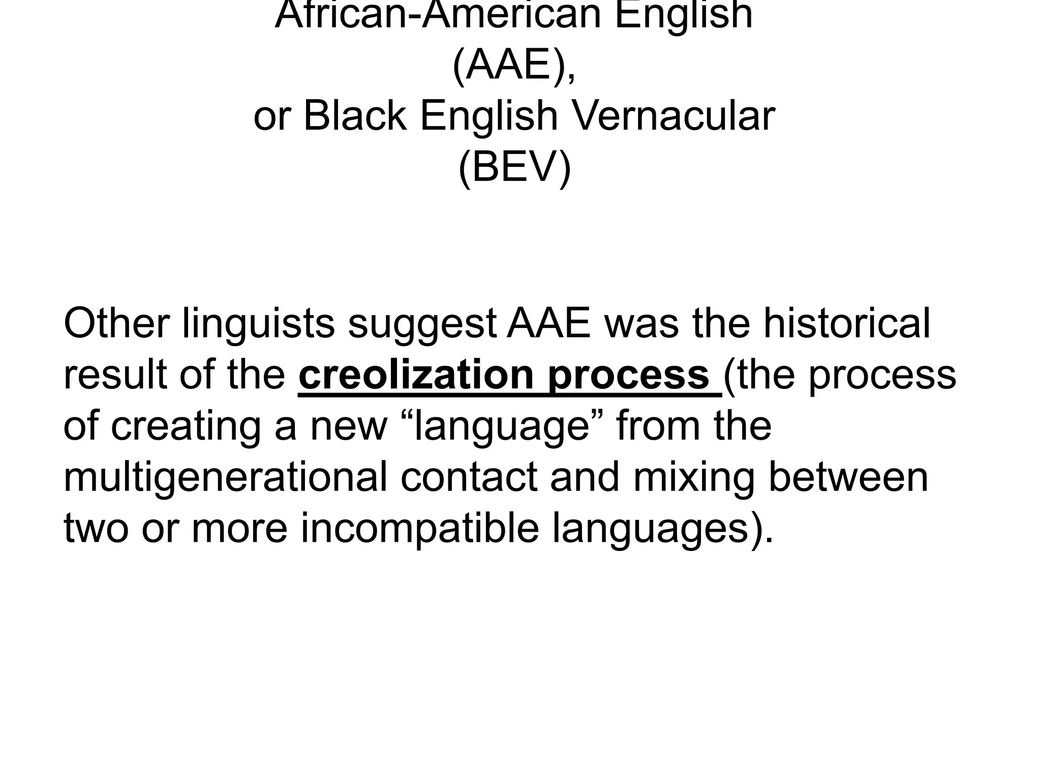 African-American English
                   (AAE),
         or Black English Vernacular
                   (BEV)


Other linguists suggest AAE was the historical
result of the creolization process (the process
of creating a new “language” from the
multigenerational contact and mixing between
two or more incompatible languages).
 