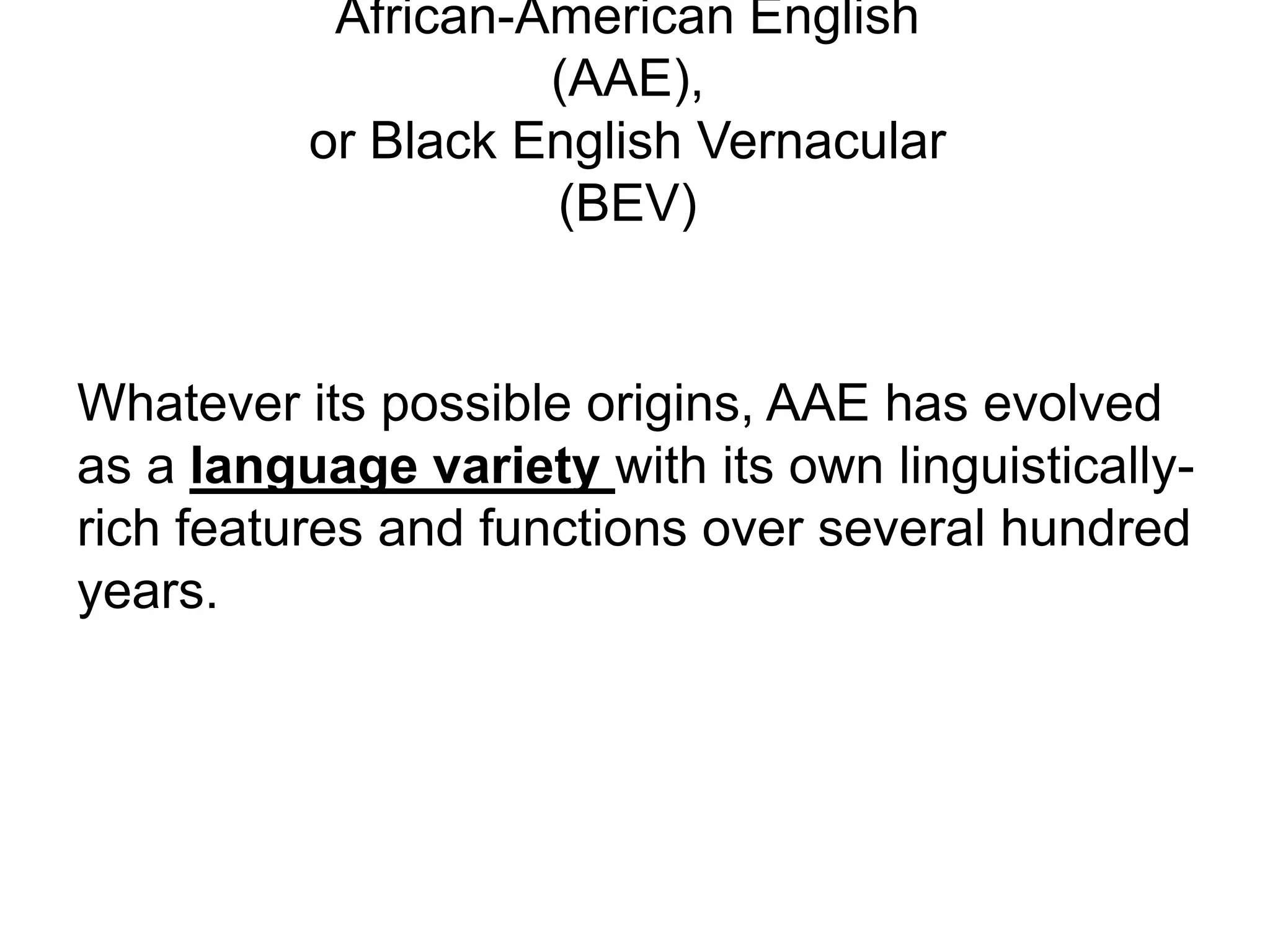 African-American English
                    (AAE),
          or Black English Vernacular
                    (BEV)


Whatever its possible origins, AAE has evolved
as a language variety with its own linguistically-
rich features and functions over several hundred
years.
 