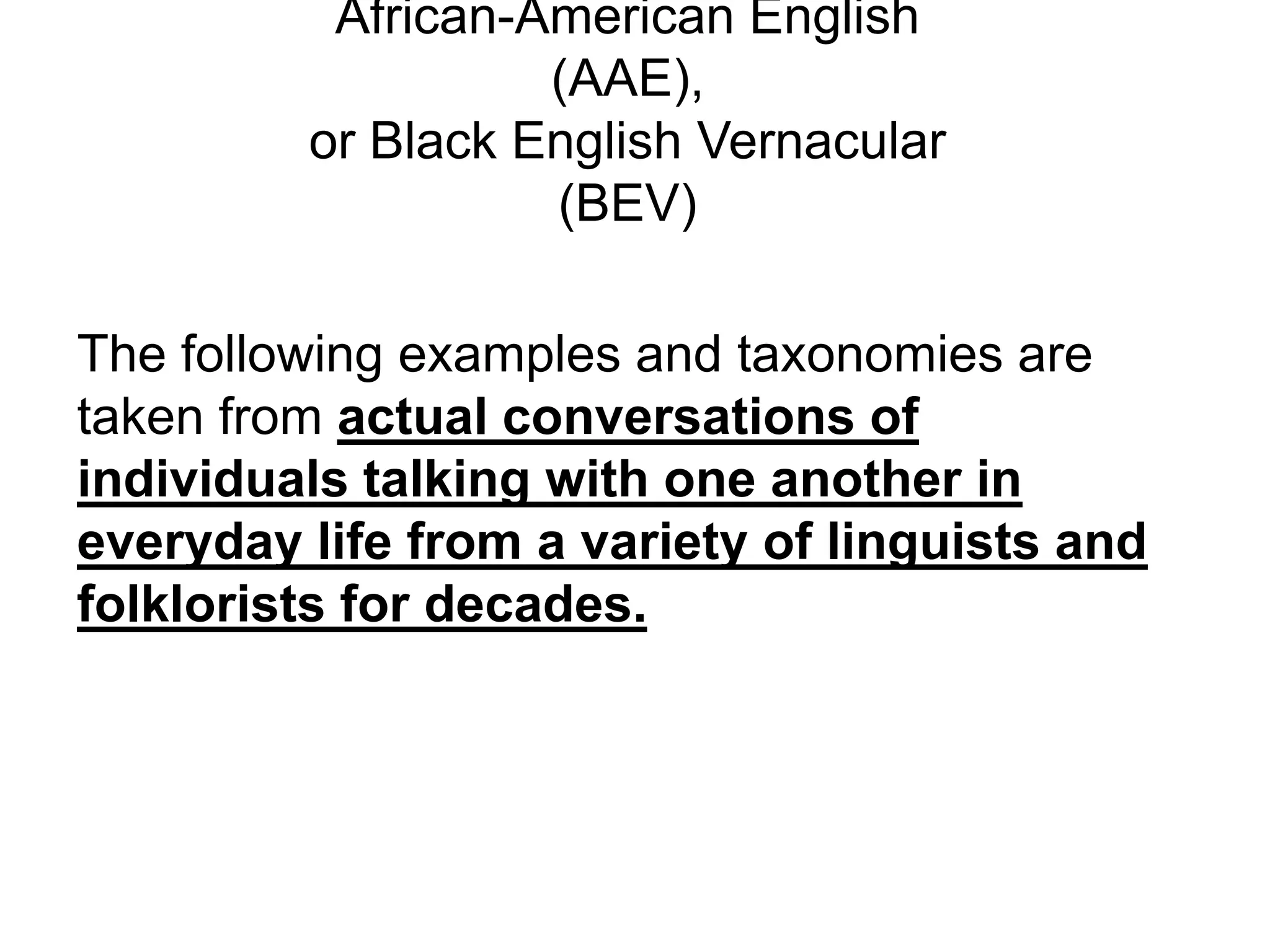 African-American English
                   (AAE),
         or Black English Vernacular
                   (BEV)

The following examples and taxonomies are
taken from actual conversations of
individuals talking with one another in
everyday life from a variety of linguists and
folklorists for decades.
 