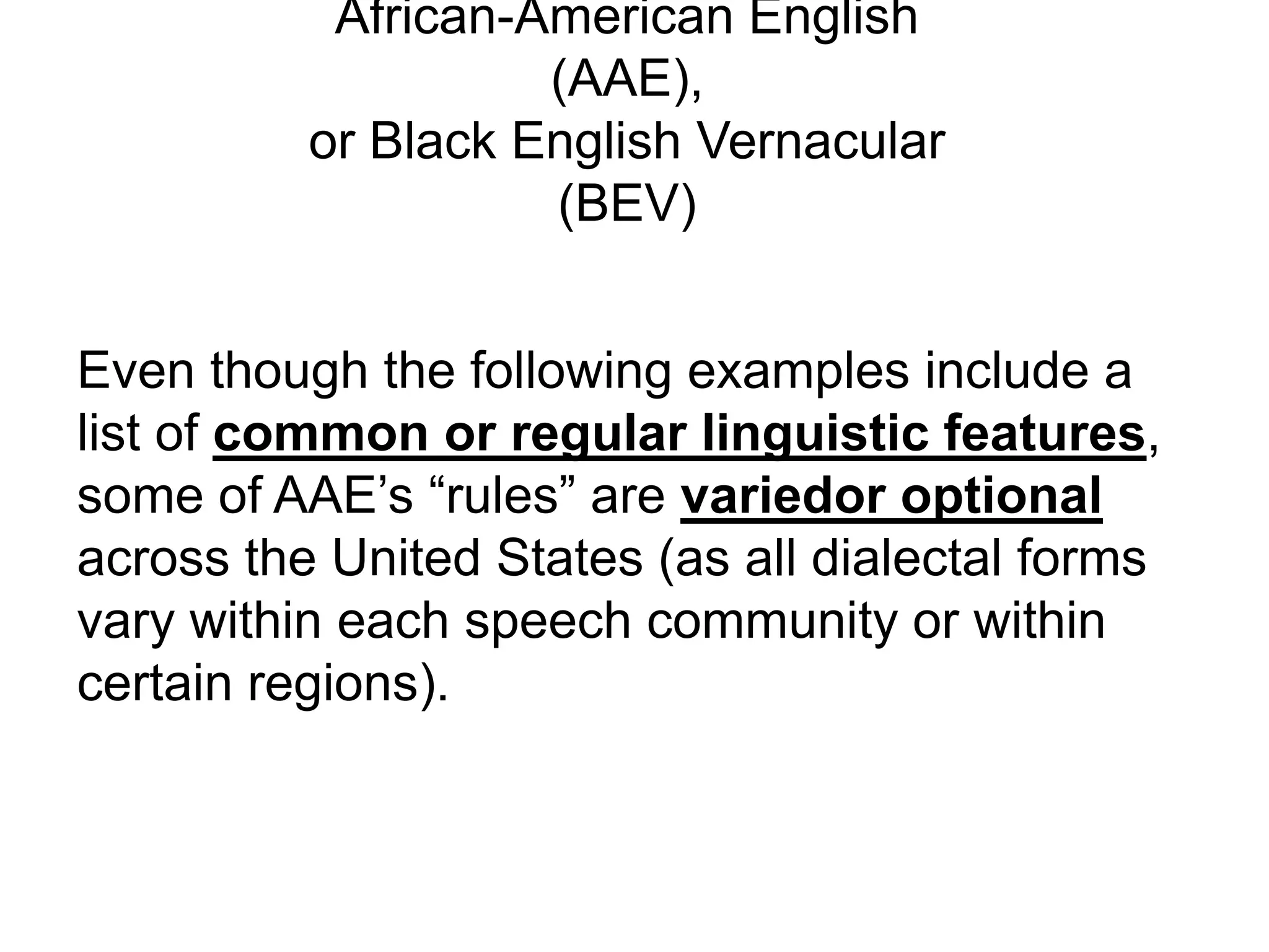 African-American English
                    (AAE),
          or Black English Vernacular
                    (BEV)


Even though the following examples include a
list of common or regular linguistic features,
some of AAE’s “rules” are variedor optional
across the United States (as all dialectal forms
vary within each speech community or within
certain regions).
 