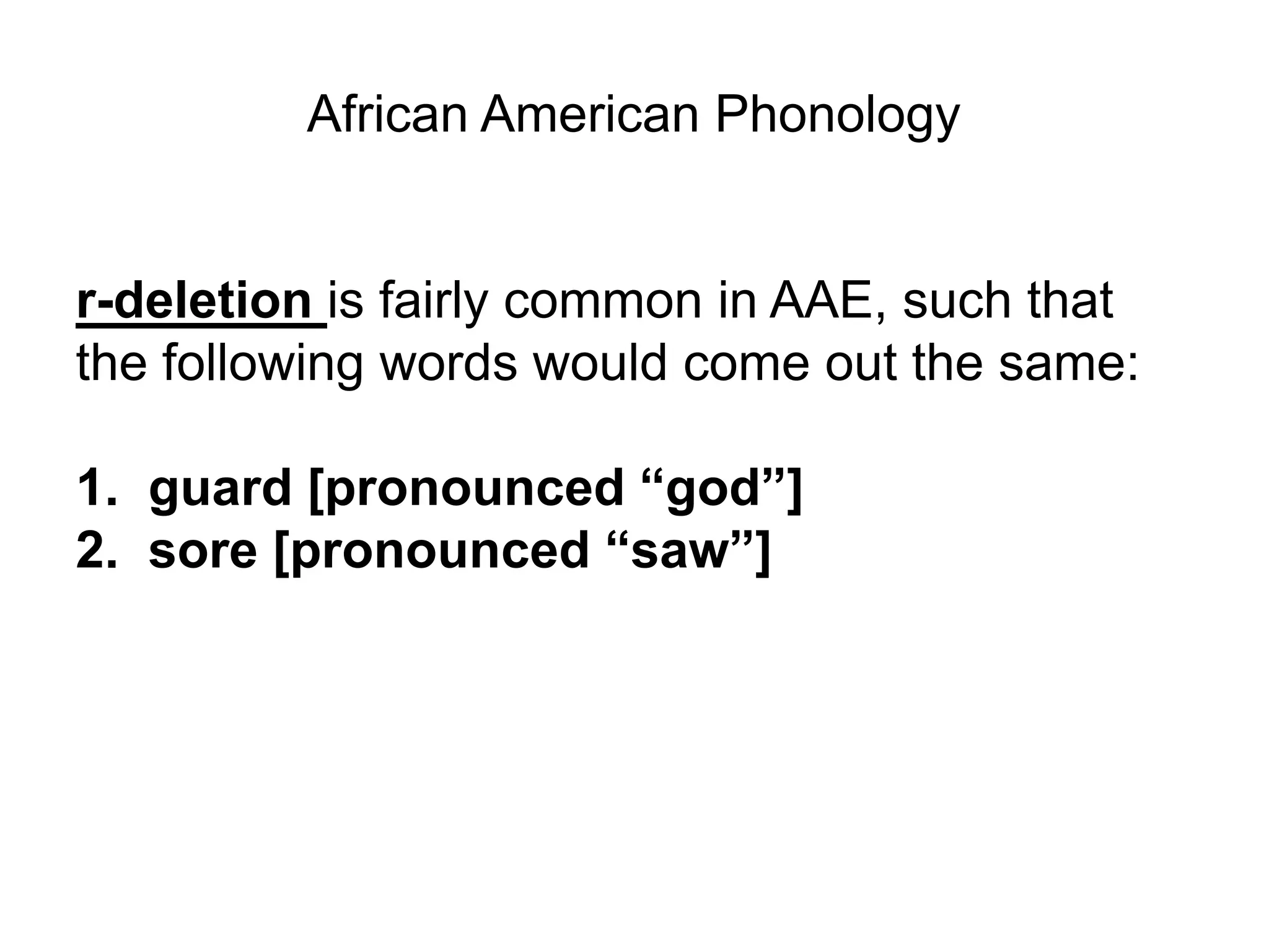 African American Phonology


r-deletion is fairly common in AAE, such that
the following words would come out the same:

1. guard [pronounced “god”]
2. sore [pronounced “saw”]
 