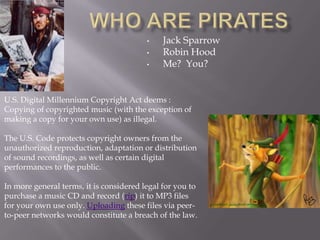 •    Jack Sparrow
                                         •    Robin Hood
                                         •    Me? You?


U.S. Digital Millennium Copyright Act deems :
Copying of copyrighted music (with the exception of
making a copy for your own use) as illegal.

The U.S. Code protects copyright owners from the
unauthorized reproduction, adaptation or distribution
of sound recordings, as well as certain digital
performances to the public.

In more general terms, it is considered legal for you to
purchase a music CD and record (rip) it to MP3 files
for your own use only. Uploading these files via peer-
to-peer networks would constitute a breach of the law.
 