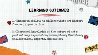 LEARNING Outcomes
1.) Enhanced ability to differentiate art history
from art appreciation
2.) Increased knowledge on the nature of art’s
preliminary expression, assumptions, functions,
philosophical imports, and subject
 