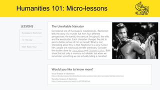 Humanities 101: Micro-lessons
LESSONS
Kurasawa’s Rashomon
To This Day
Moth Radio Hour
The Unreliable Narrator
Would you like to know more?
Visual Analysis of Rashomon
https://akirakurosawa.info/2016/06/22/video-analysis-how-akira-kurosawa-framed-rashomon/
Narrative Analysis of Rashomon
https://www.youtube.com/watch?v=BP2MhghDal4
Considered one of Kurosawa’s masterpieces, Rashomon
tells the story of a murder but from four different
perspectives: the bandit, the samurai (his ghost), the wife,
and the woodcutter. Each character changes the plot to
paint a better picture of him or herself. What is mot
interesting about this, is that Rashomon is a very human
film: people are notoriously terrible witnesses. Consider
the studies done by: Joe Ledoux and Elizabeth Loftus. Both
show that not only is memory not reliable, but when we
remember something we are actually telling a narrative!
 