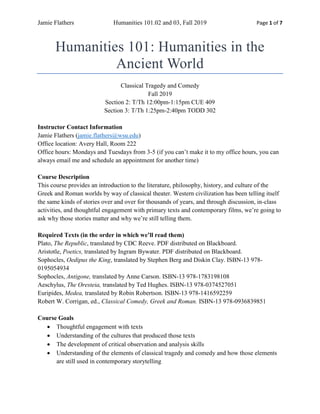 Jamie Flathers Humanities 101.02 and 03, Fall 2019 Page 1 of 7
Humanities 101: Humanities in the
Ancient World
Classical Tragedy and Comedy
Fall 2019
Section 2: T/Th 12:00pm-1:15pm CUE 409
Section 3: T/Th 1:25pm-2:40pm TODD 302
Instructor Contact Information
Jamie Flathers (jamie.flathers@wsu.edu)
Office location: Avery Hall, Room 222
Office hours: Mondays and Tuesdays from 3-5 (if you can’t make it to my office hours, you can
always email me and schedule an appointment for another time)
Course Description
This course provides an introduction to the literature, philosophy, history, and culture of the
Greek and Roman worlds by way of classical theater. Western civilization has been telling itself
the same kinds of stories over and over for thousands of years, and through discussion, in-class
activities, and thoughtful engagement with primary texts and contemporary films, we’re going to
ask why those stories matter and why we’re still telling them.
Required Texts (in the order in which we’ll read them)
Plato, The Republic, translated by CDC Reeve. PDF distributed on Blackboard.
Aristotle, Poetics, translated by Ingram Bywater. PDF distributed on Blackboard.
Sophocles, Oedipus the King, translated by Stephen Berg and Diskin Clay. ISBN-13 978-
0195054934
Sophocles, Antigone, translated by Anne Carson. ISBN-13 978-1783198108
Aeschylus, The Oresteia, translated by Ted Hughes. ISBN-13 978-0374527051
Euripides, Medea, translated by Robin Robertson. ISBN-13 978-1416592259
Robert W. Corrigan, ed., Classical Comedy, Greek and Roman. ISBN-13 978-0936839851
Course Goals
• Thoughtful engagement with texts
• Understanding of the cultures that produced those texts
• The development of critical observation and analysis skills
• Understanding of the elements of classical tragedy and comedy and how those elements
are still used in contemporary storytelling
 