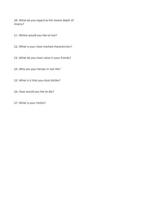 20. What do you regard as the lowest depth of
misery?
21. Where would you like to live?
22. What is your most marked characteristic?
23. What do you most value in your friends?
24. Who are your heroes in real life?
25. What is it that you most dislike?
26. How would you like to die?
27. What is your motto?
 
