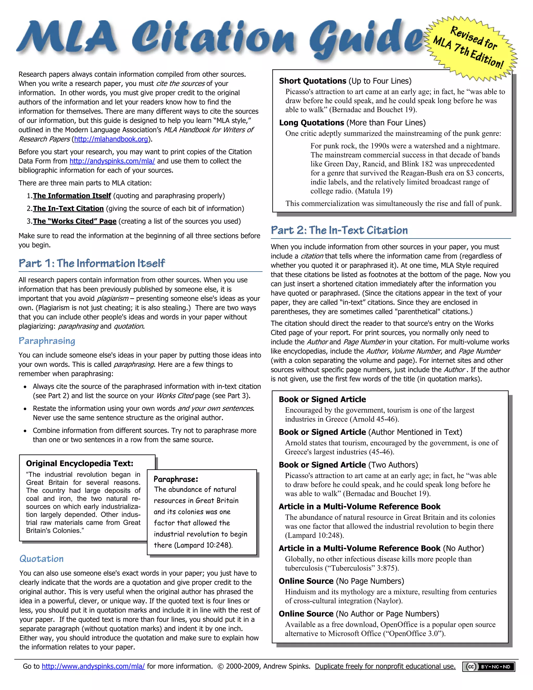  
 
 

Research papers always contain information compiled from other sources.
When you write a research paper, you must cite the sources of your
  information. In other words, you must give proper credit to the original
authors of the information and let your readers know how to find the
  information for themselves. There are many different ways to cite the sources
of our information, but this guide is designed to help you learn “MLA style,”
  outlined in the Modern Language Association’s MLA Handbook for Writers of
Research Papers (http://mlahandbook.org).

  Before you start your research, you may want to print copies of the Citation
 
 

Data Form from http://andyspinks.com/mla/ and use them to collect the
bibliographic information for each of your sources.
There are three main parts to MLA citation:
1. The Information Itself (quoting and paraphrasing properly)

 

2. The In-Text Citation (giving the source of each bit of information)

Short Quotations (Up to Four Lines)
Picasso's attraction to art came at an early age; in fact, he “was able to
draw before he could speak, and he could speak long before he was
able to walk” (Bernadac and Bouchet 19).
Long Quotations (More than Four Lines)
One critic adeptly summarized the mainstreaming of the punk genre:
For punk rock, the 1990s were a watershed and a nightmare.
The mainstream commercial success in that decade of bands
like Green Day, Rancid, and Blink 182 was unprecedented
for a genre that survived the Reagan-Bush era on $3 concerts,
indie labels, and the relatively limited broadcast range of
college radio. (Matula 19)
This commercialization was simultaneously the rise and fall of punk.

3. The “Works Cited” Page (creating a list of the sources you used)
Make sure to read the information at the beginning of all three sections before
you begin.

Part 1: The Information Itself
All research papers contain information from other sources. When you use
information that has been previously published by someone else, it is
important that you avoid plagiarism – presenting someone else's ideas as your
own. (Plagiarism is not just cheating; it is also stealing.) There are two ways
that you can include other people's ideas and words in your paper without
plagiarizing: paraphrasing and quotation.

Paraphrasing
You can include someone else's ideas in your paper by putting those ideas into
your own words. This is called paraphrasing. Here are a few things to
remember when paraphrasing:
 Always cite the source of the paraphrased information with in-text citation
(see Part 2) and list the source on your Works Cited page (see Part 3).
 Restate the information using your own words and your own sentences.
Never use the same sentence structure as the original author.
 Combine information from different sources. Try not to paraphrase more
than one or two sentences in a row from the same source.

Original Encyclopedia Text:
“The industrial revolution began in
Great Britain for several reasons.
The country had large deposits of
coal and iron, the two natural resources on which early industrialization largely depended. Other industrial raw materials came from Great
Britain's Colonies.”

Paraphrase:

The abundance of natural
resources in Great Britain
and its colonies was one
factor that allowed the
industrial revolution to begin
there (Lampard 10:248).

Quotation
You can also use someone else's exact words in your paper; you just have to
clearly indicate that the words are a quotation and give proper credit to the
original author. This is very useful when the original author has phrased the
idea in a powerful, clever, or unique way. If the quoted text is four lines or
less, you should put it in quotation marks and include it in line with the rest of
your paper. If the quoted text is more than four lines, you should put it in a
separate paragraph (without quotation marks) and indent it by one inch.
Either way, you should introduce the quotation and make sure to explain how
the information relates to your paper.

Part 2: The In-Text Citation
When you include information from other sources in your paper, you must
include a citation that tells where the information came from (regardless of
whether you quoted it or paraphrased it). At one time, MLA Style required
that these citations be listed as footnotes at the bottom of the page. Now you
can just insert a shortened citation immediately after the information you
have quoted or paraphrased. (Since the citations appear in the text of your
paper, they are called “in-text” citations. Since they are enclosed in
parentheses, they are sometimes called "parenthetical" citations.)
The citation should direct the reader to that source's entry on the Works
Cited page of your report. For print sources, you normally only need to
include the Author and Page Number in your citation. For multi-volume works
like encyclopedias, include the Author, Volume Number, and Page Number
(with a colon separating the volume and page). For internet sites and other
sources without specific page numbers, just include the Author . If the author
is not given, use the first few words of the title (in quotation marks).

Book or Signed Article
Encouraged by the government, tourism is one of the largest
industries in Greece (Arnold 45-46).
Book or Signed Article (Author Mentioned in Text)
Arnold states that tourism, encouraged by the government, is one of
Greece's largest industries (45-46).
Book or Signed Article (Two Authors)
Picasso's attraction to art came at an early age; in fact, he “was able
to draw before he could speak, and he could speak long before he
was able to walk” (Bernadac and Bouchet 19).
Article in a Multi-Volume Reference Book
The abundance of natural resource in Great Britain and its colonies
was one factor that allowed the industrial revolution to begin there
(Lampard 10:248).
Article in a Multi-Volume Reference Book (No Author)
Globally, no other infectious disease kills more people than
tuberculosis (“Tuberculosis” 3:875).
Online Source (No Page Numbers)
Hinduism and its mythology are a mixture, resulting from centuries
of cross-cultural integration (Naylor).
Online Source (No Author or Page Numbers)
Available as a free download, OpenOffice is a popular open source
alternative to Microsoft Office (“OpenOffice 3.0”).

Go to http://www.andyspinks.com/mla/ for more information. © 2000-2009, Andrew Spinks. Duplicate freely for nonprofit educational use.   __________  

 