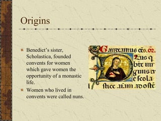 Origins

 Benedict’s sister,
 Scholastica, founded
 convents for women
 which gave women the
 opportunity of a monastic
 life.
 Women who lived in
 convents were called nuns.
 
