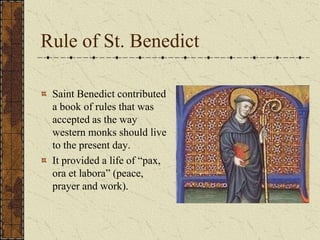 Rule of St. Benedict

 Saint Benedict contributed
 a book of rules that was
 accepted as the way
 western monks should live
 to the present day.
 It provided a life of “pax,
 ora et labora” (peace,
 prayer and work).
 