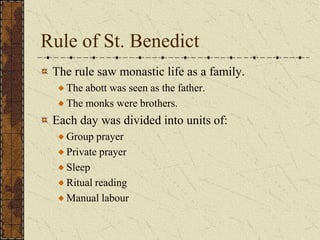 Rule of St. Benedict
 The rule saw monastic life as a family.
   The abott was seen as the father.
   The monks were brothers.
 Each day was divided into units of:
   Group prayer
   Private prayer
   Sleep
   Ritual reading
   Manual labour
 