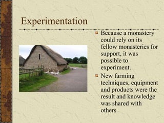 Experimentation
                  Because a monastery
                  could rely on its
                  fellow monasteries for
                  support, it was
                  possible to
                  experiment.
                  New farming
                  techniques, equipment
                  and products were the
                  result and knowledge
                  was shared with
                  others.
 