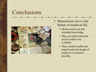 Conclusions
              Monasticism was a vital
              feature of medieval life.
                 Monks preserved and
                 extended knowledge.
                 They provided what little
                 social welfare was
                 available.
                 They created wealth and
                 helped make the height of
                 medieval civilization
                 possible.
 