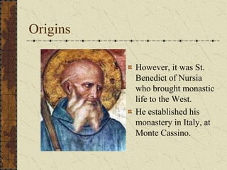 Origins

          However, it was St.
          Benedict of Nursia
          who brought monastic
          life to the West.
          He established his
          monastery in Italy, at
          Monte Cassino.
 