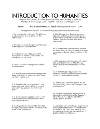 INTRODUCTION TO HUMANITIES 
Professor Will Adams • Wadams5@valenciacollege.edu • Building 2, Room 232 
Mondays & Wednesdays, 12:00 – 1:15 PM • hum1020-1200.blogspot.com 
Name: • O Brother! Where Art Thou? Film Response • Score: /30 
Please provide answers to the following questions in complete sentences. 
1. The original story, Homer’s The Odyssey, 
is set in ancient Greece. Where is this 
retelling set? 
2. Why do you think this particular location 
and time period were chosen? 
3. The Greek warrior Odysseus is the 
protagonist of Homer’s tale. Who is the 
protagonist of the film? 
4. How is the film’s protagonist different 
from Homer’s? 
5. In most historical epics the protagonist is 
aided by a friend or “sidekick”. Who is/are 
the film’s “sidekicks”? 
6. In The Odyssey, the protagonist’s epic 
quest is to return home after 10 years of 
war with Troy. What is the film hero’s 
quest? 
7. In Greek legends, a soothsayer or priest 
warns the hero of events to come. Who 
does this in the film? 
8. Most epic heroes have a fatal flaw. For 
example, Odysseus’s was his excessive pride. 
What is the film hero’s? 
9. The Odyssey describes the numerous 
obstacles and distractions the hero must 
overcome to complete his quest. What is 
the first obstacle the film hero must 
overcome? 
10. In one episode, Odysseus and his crew 
are lured onto the rocks by sweetly-singing 
mermaids. Is there a related incident in the 
film? 
11. Odysseus and his men nearly fall victim 
to a ravenous Cyclops in The Odyssey. 
Where does a similar event occur in the 
film? 
12. In The Odyssey, Odysseus’s wife 
Penelope patiently waits for her husband’s 
return. Is this the case in the film? 
13. Homer casts Poseidon, god of sea, as 
Odysseus’s foe. Who is the film hero’s foe, 
or antagonist? 
14. Water & the sea play a pivotal role in 
both aiding and hindering The Odyssey’s 
hero. Where does it help in the film? 
Where does it hinder? 
15. Most epic hero tales have a major moral 
or message that becomes apparent to the 
audience at the conclusion. What is the 
message that the viewer can take from O 
Brother, Where Art Thou?? 
