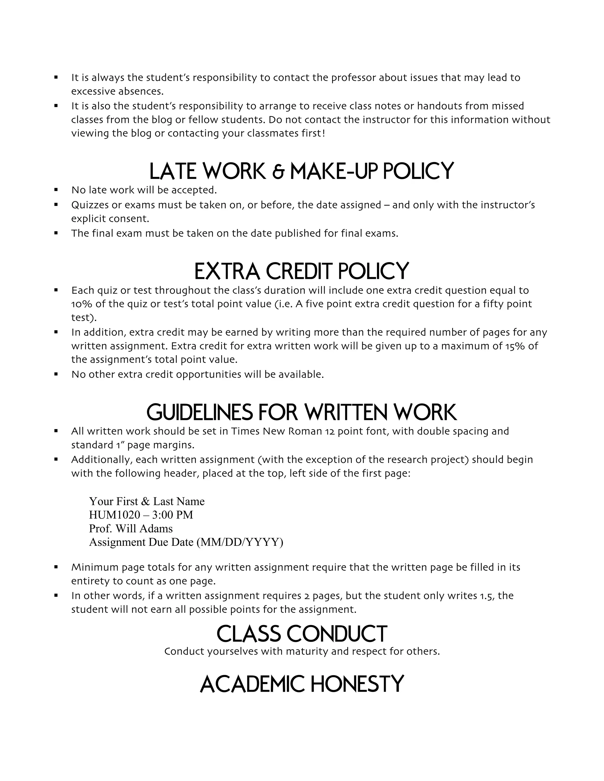 § It is always the student’s responsibility to contact the professor about issues that may lead to
excessive absences.
§ It is also the student’s responsibility to arrange to receive class notes or handouts from missed
classes from the blog or fellow students. Do not contact the instructor for this information without
viewing the blog or contacting your classmates first!
LATE WORK & MAKE-UP POLICY
§ No late work will be accepted.
§ Quizzes or exams must be taken on, or before, the date assigned – and only with the instructor’s
explicit consent.
§ The final exam must be taken on the date published for final exams.
EXTRA CREDIT POLICY
§ Each quiz or test throughout the class’s duration will include one extra credit question equal to
10% of the quiz or test’s total point value (i.e. A five point extra credit question for a fifty point
test).
§ In addition, extra credit may be earned by writing more than the required number of pages for any
written assignment. Extra credit for extra written work will be given up to a maximum of 15% of
the assignment’s total point value.
§ No other extra credit opportunities will be available.
GUIDELINES FOR WRITTEN WORK
§ All written work should be set in Times New Roman 12 point font, with double spacing and
standard 1” page margins.
§ Additionally, each written assignment (with the exception of the research project) should begin
with the following header, placed at the top, left side of the first page:
Your First & Last Name
HUM1020 – 3:00 PM
Prof. Will Adams
Assignment Due Date (MM/DD/YYYY)
§ Minimum page totals for any written assignment require that the written page be filled in its
entirety to count as one page.
§ In other words, if a written assignment requires 2 pages, but the student only writes 1.5, the
student will not earn all possible points for the assignment.
CLASS CONDUCT
Conduct yourselves with maturity and respect for others.
ACADEMIC HONESTY
 